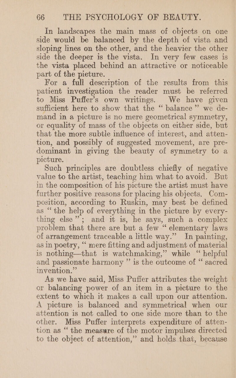 In landscapes the main mass of objects on one side would be balanced by the depth of vista and sloping lines on the other, and the heavier the other side the deeper is the vista. In very few cases is the vista placed behind an attractive or noticeable part of the pieture. For a full description of the results from this patient investigation the reader must be referred to Miss Puffer’s own writings. We have given sufficient here to show that the “ balance’ we de- mand in a picture is no mere geometrical symmetry, or equality of mass of the objects on either side, but that the more subtle influence of interest, and atten- tion, and possibly of suggested movement, are pre- dominant in giving the beauty of symmetry to a picture. Such principles are doubtless chiefly of negative value to the artist, teaching him what to avoid. But in the composition of his picture the artist must have further positive reasons for placing his objects. Com- position, according to Ruskin, may best be defined as “the help of everything in the picture by every- thing else”; and it is, he says, such a complex problem that there are but a few “ elementary laws of arrangement traceable a little way.” In painting, as in poetry, “ mere fitting and adjustment of material is nothing—that is watchmaking,” while “helpful and passionate harmony ” is the outcome of “ sacred invention.” As we have said, Miss Pufier attributes the weight or balancing power of an item in a picture to the extent to which it makes a call upon our attention. A picture is balanced and symmetrical when our attention is not called to one side more than to the other. Miss Puffer interprets expenditure of atten- tion as “ the measure of the motor impulses directed to the object of attention,” and holds that, because