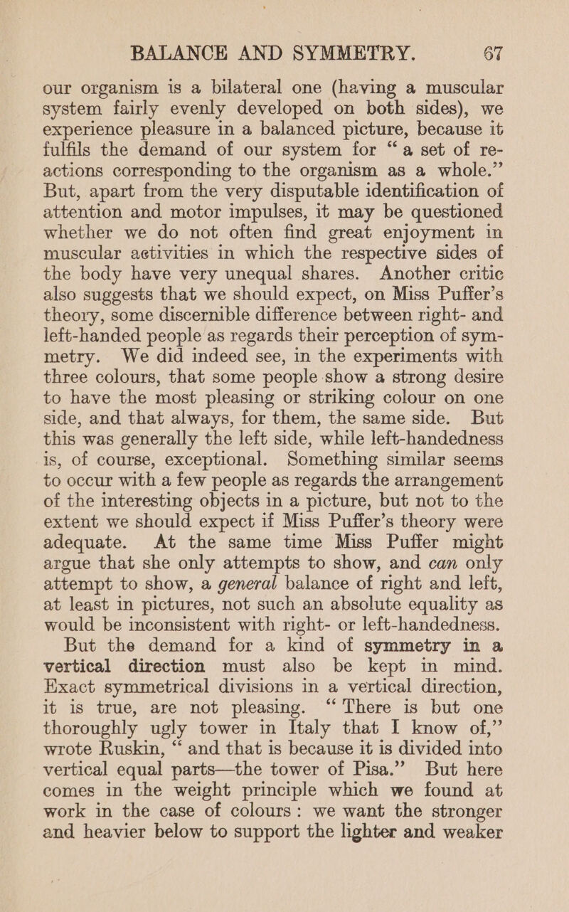 our organism is a bilateral one (having a muscular system fairly evenly developed on both sides), we experience pleasure in a balanced picture, because it fulfils the demand of our system for “a set of re- actions corresponding to the organism as a whole.” But, apart from the very disputable identification of attention and motor impulses, it may be questioned whether we do not often find great enjoyment in muscular aetivities in which the respective sides of the body have very unequal shares. Another critic also suggests that we should expect, on Miss Puffer’s theory, some discernible difference between right- and left-handed people as regards their perception of sym- metry. We did indeed see, in the experiments with three colours, that some people show a strong desire to have the most pleasing or striking colour on one side, and that always, for them, the same side. But this was generally the left side, while left-handedness is, of course, exceptional. Something similar seems to occur with a few people as regards the arrangement of the interesting objects in a picture, but not to the extent we should expect if Miss Puffer’s theory were adequate. At the same time Miss Puffer might argue that she only attempts to show, and can only attempt to show, a general balance of right and left, at least in pictures, not such an absolute equality as would be inconsistent with right- or left-handedness. But the demand for a kind of symmetry in a vertical direction must also be kept in mind. Exact symmetrical divisions in a vertical direction, it is true, are not pleasing. “ There is but one thoroughly ugly tower in Italy that I know of,” wrote Ruskin, “ and that is because it is divided into vertical equal parts—the tower of Pisa.” But here comes in the weight principle which we found at work in the case of colours: we want the stronger and heavier below to support the lighter and weaker