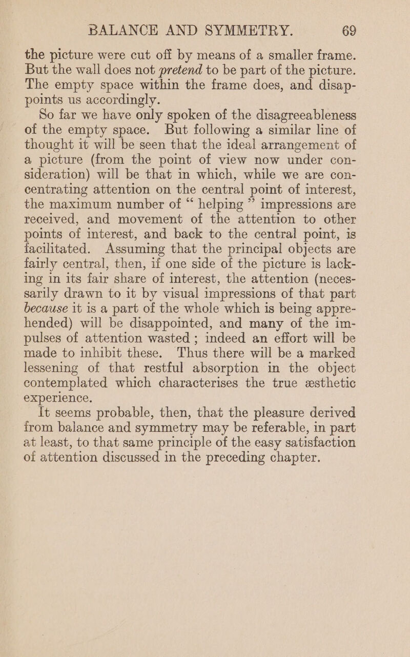 the picture were cut off by means of a smaller frame. But the wall does not pretend to be part of the picture. The empty space within the frame does, and disap- points us accordingly. So far we have only spoken of the disagreeableness of the empty space. But following a similar line of thought it will be seen that the ideal arrangement of a picture (from the point of view now under con- sideration) will be that in which, while we are con- centrating attention on the central point of interest, the maximum number of “ helping ” impressions are received, and movement of the attention to other points of interest, and back to the central point, is facilitated. Assuming that the principal objects are fairly central, then, if one side of the picture is lack- ing in its fair share of interest, the attention (neces- sarily drawn to it by visual impressions of that part because it is a part of the whole which is being appre- hended) will be disappoited, and many of the im- pulses of attention wasted ; indeed an effort will be made to inhibit these. Thus there will be a marked lessening of that restful absorption in the object contemplated which characterises the true ssthetic experience. it seems probable, then, that the pleasure derived from balance and symmetry may be referable, in part at least, to that same principle of the easy satisfaction of attention discussed in the preceding chapter.