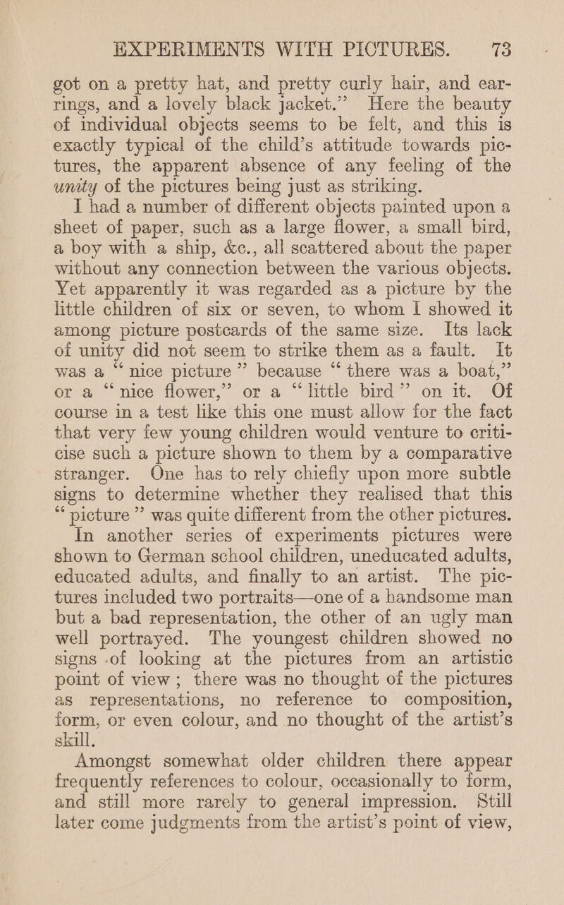 got on a pretty hat, and pretty curly hair, and ear- rings, and a lovely black jacket.” Here the beauty of individual objects seems to be felt, and this is exactly typical of the child’s attitude towards pic- tures, the apparent absence of any feeling of the unity of the pictures being just as striking. I had a number of different objects painted upon a sheet of paper, such as a large flower, a small bird, a boy with a ship, &amp;c., all scattered about the paper without any connection between the various objects. Yet apparently it was regarded as a picture by the little children of six or seven, to whom I showed it among picture postcards of the same size. Its lack of unity did not seem to strike them as a fault. It was a “nice picture’ because “ there was a boat,” or a “ nice flower,’ or a “ httle bird”’ on 1t. Of course in a test like this one must allow for the fact that very few young children would venture to criti- cise such a picture shown to them by a comparative stranger. One has to rely chiefly upon more subtle signs to determine whether they realised that this “ picture ” was quite different from the other pictures. In another series of experiments pictures were shown to German school children, uneducated adults, educated adults, and finally to an artist. The pic- tures included two portraits—one of a handsome man but a bad representation, the other of an ugly man well portrayed. The youngest children showed no signs of looking at the pictures from an artistic point of view; there was no thought of the pictures as representations, no reference to composition, form, or even colour, and no thought of the artist’s skull, Amongst somewhat older children there appear frequently references to colour, occasionally to form, and still more rarely to general impression. Still later come judgments from the artist’s point of view,