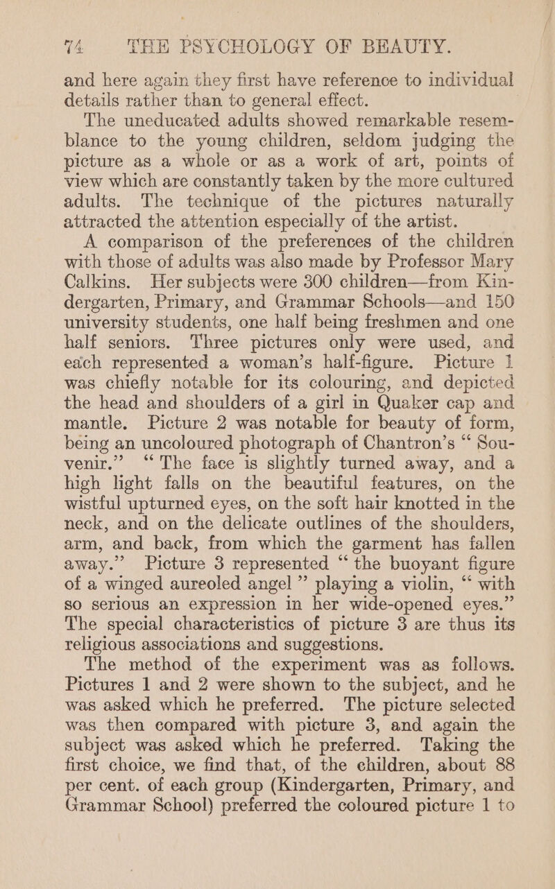 and here again they first have reference to individual details rather than to general effect. : The uneducated adults showed remarkable resem- blance to the young children, seldom judging the picture as a whole or as a work of art, points of view which are constantly taken by the more cultured adults. The technique of the pictures naturally attracted the attention especially of the artist. A comparison of the preferences of the children with those of adults was also made by Professor Mary Calkins. Her subjects were 300 children—from Kin- dergarten, Primary, and Grammar Schools—and 150 university students, one half being freshmen and one half seniors. Three pictures only were used, and each represented a woman’s half-figure. Picture 1 was chiefly notable for its colouring, and depicted the head and shoulders of a girl in Quaker cap and mantle. Picture 2 was notable for beauty of form, being an uncoloured photograph of Chantron’s “ Sou- venir.” “The face is slightly turned away, and a high light falls on the beautiful features, on the wistful upturned eyes, on the soft hair knotted in the neck, and on the delicate outlines of the shoulders, arm, and back, from which the garment has fallen away.” Picture 3 represented “the buoyant figure of a winged aureoled angel ”’ playing a violin, “‘ with So serious an expression in her wide-opened eyes.” The special characteristics of picture 3 are thus its religious associations and suggestions. The method of the experiment was as follows. Pictures 1 and 2 were shown to the subject, and he was asked which he preferred. The picture selected was then compared with picture 3, and again the subject was asked which he preferred. Taking the first choice, we find that, of the children, about 88 per cent. of each group (Kindergarten, Primary, and Grammar School) preferred the coloured picture 1 to