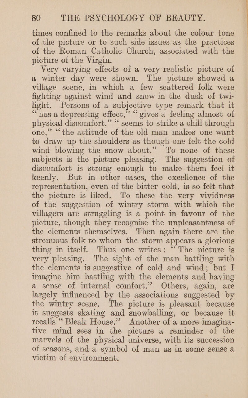 times confined to the remarks about the colour tone of the picture or to such side issues as the practices of the Roman Catholic Church, associated with the picture of the Virgin. Very varying effects of a very realistic picture of a winter day were shown. The picture showed a village scene, in which a few scattered folk were fighting against wind and snow in the dusk of twi- light. Persons of a subjective type remark that it “has a depressing effect,” “gives a feeling almost of physical discomfort,” “ seems to strike a chill through one,” “the attitude of the old man makes one want to draw up the shoulders as though one felt the cold wind blowing the snow about.” To none of these subjects is the picture pleasing. The suggestion of discomfort is strong enough to make them feel it keenly. But in other cases, the excellence of the representation, even of the bitter cold, is so felt that the picture is liked. To these the very vividness of the suggestion of wintry storm with which the villagers are struggling is a point in favour of the picture, though they recognise the unpleasantness of the elements themselves. Then again there are the strenuous folk to whom the storm appears a glorious thing in itself. Thus one writes: “ The picture is very pleasing. The sight of the man battling with the elements is suggestive of cold and wind; but I imagine him battling with the elements and having a sense of internal comfort.” Others, again, are largely influenced by the associations suggested by the wintry scene. The picture is pleasant because it suggests skating and snowballing, or because it recalls “‘ Bleak House.” Another of a more imagina- tive mind sees in the picture a reminder of the marvels of the physical universe, with its succession of seasons, and a symbol of man as in some sense a victim of environment.