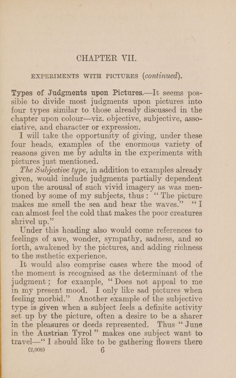 CHAPTER VII. EXPERIMENTS WITH PICTURES (coniinued). Types of Judgments upon Pictures.—It seems pos- sible to divide most judgments upon pictures into four types similar to those already discussed in the chapter upon colour—viz. objective, subjective, asso- clative, and character or expression. I will take the opportunity of giving, under these four heads, examples of the enormous variety of reasons given me by adults in the experiments with pictures just mentioned. The Subjective type, in addition to examples already given, would include judgments partially dependent upon the arousal of such vivid imagery as was men- tioned by some of my subjects, thus: “ The picture makes me smell the sea and hear the waves.” “I can almost feel the cold that makes the poor creatures shrivel up.” | Under this heading also would come references to feelings of awe, wonder, sympathy, sadness, and so forth, awakened by the pictures, and adding richness to the esthetic experience. It would also comprise cases where the mood of the moment is recognised as the determinant of the judgment; for example, “ Does not appeal to me in my present mood. I only like sad pictures when feeling morbid.” Another example of the subjective type is given when a subject feels a definite activity set up by the picture, often a desire to be a sharer in the pleasures or deeds represented. Thus “‘ June in the Austrian Tyrol” makes one subject want to travel—‘ I should like to be gathering flowers there