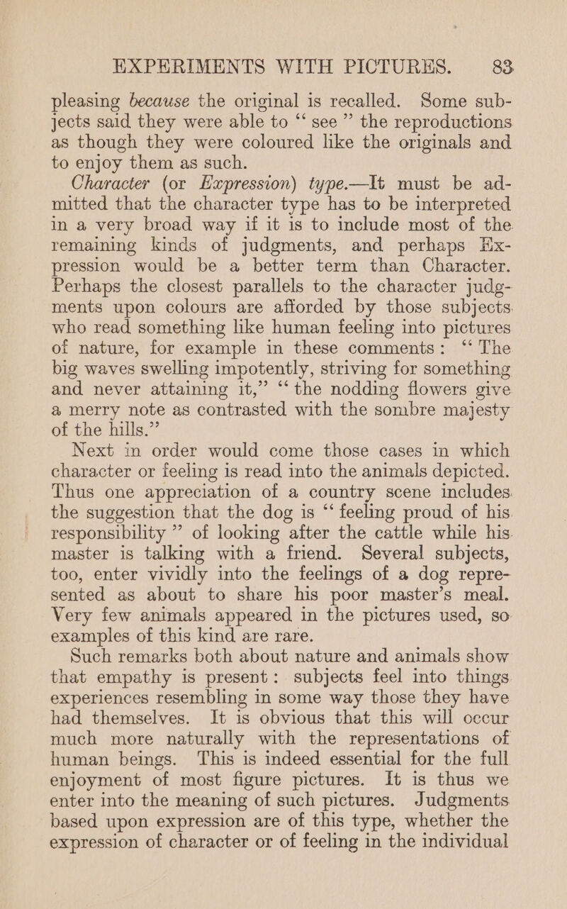 pleasing because the original is recalled. Some sub- jects said they were able to “‘ see ” the reproductions as though they were coloured like the originals and to enjoy them as such. Character (or Expression) type.—It must be ad- mitted that the character type has to be interpreted in a very broad way if it is to include most of the remaining kinds of judgments, and perhaps Hx- pression would be a better term than Character. Perhaps the closest parallels to the character judg- ments upon colours are afforded by those subjects. who read something like human feeling into pictures of nature, for example in these comments: ‘‘ The big waves swelling impotently, striving for something and never attaining it,” ‘the nodding flowers give a merry note as contrasted with the sombre majesty of the hills.” Next in order would come those cases in which character or feeling is read into the animals depicted. Thus one appreciation of a country scene includes. the suggestion that the dog is “‘ feeling proud of his responsibility ’ of looking after the cattle while his. master is talking with a friend. Several subjects, too, enter vividly into the feelings of a dog repre- sented as about to share his poor master’s meal. Very few animals appeared in the pictures used, so examples of this kind are rare. Such remarks both about nature and animals show that empathy is present: subjects feel into things experiences resembling in some way those they have had themselves. It is obvious that this will occur much more naturally with the representations of human beings. This is indeed essential for the full enjoyment of most figure pictures. It is thus we enter into the meaning of such pictures. Judgments based upon expression are of this type, whether the expression of character or of feeling in the individual