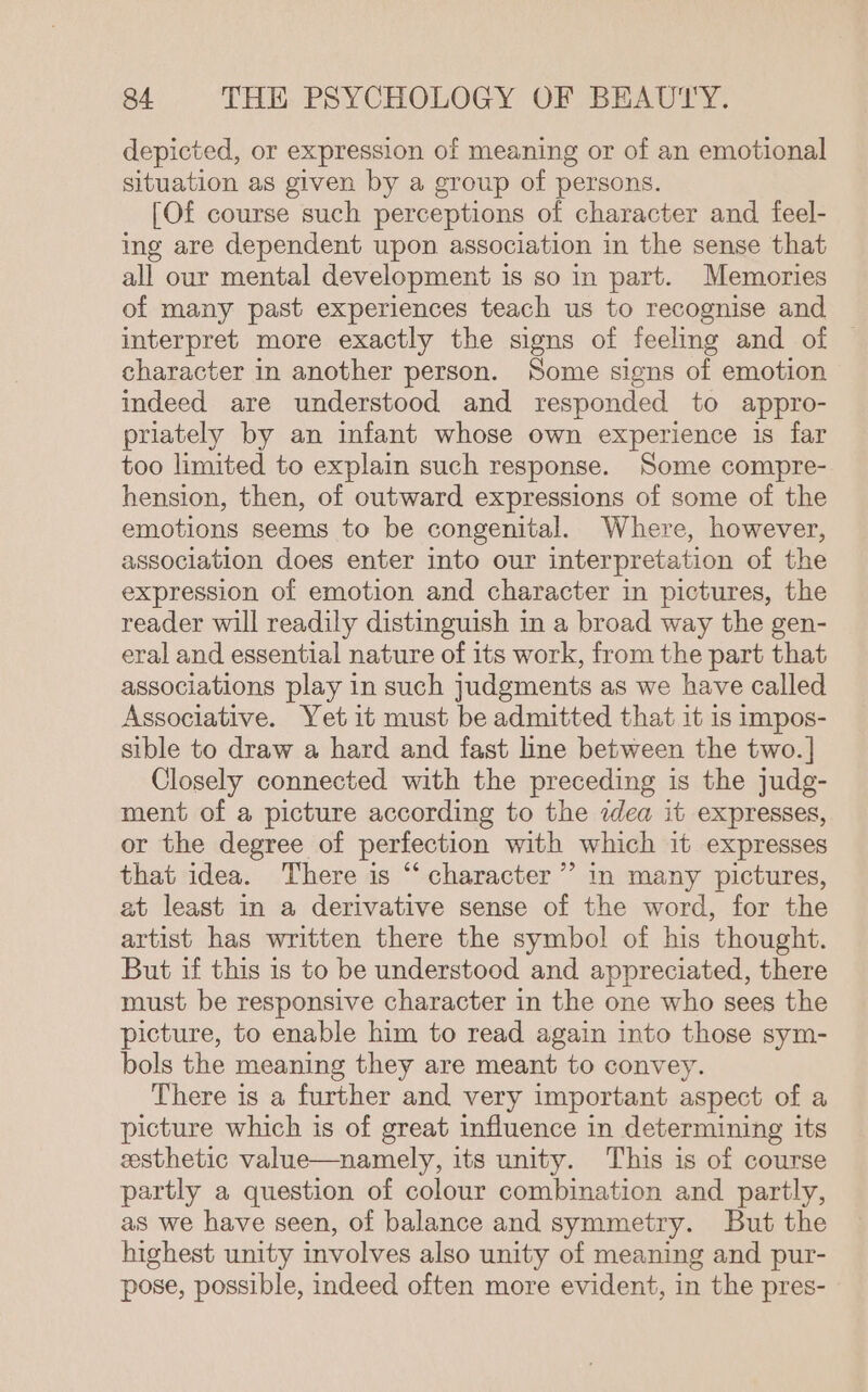 depicted, or expression of meaning or of an emotional situation as given by a group of persons. [Of course such perceptions of character and feel- ing are dependent upon association in the sense that all our mental development is so in part. Memories of many past experiences teach us to recognise and interpret more exactly the signs of feeling and of character in another person. Some signs of emotion indeed are understood and responded to appro- priately by an infant whose own experience is far too limited to explain such response. Some compre- hension, then, of outward expressions of some of the emotions seems to be congenital. Where, however, association does enter into our interpretation of the expression of emotion and character in pictures, the reader will readily distinguish in a broad way the gen- eral and essential nature of its work, from the part that associations play in such judgments as we have called Associative. Yet it must be admitted that it is impos- sible to draw a hard and fast line between the two. | Closely connected with the preceding is the judg- ment of a picture according to the idea it expresses, or the degree of perfection with which it expresses that idea. There is “‘ character ’’ in many pictures, at least in a derivative sense of the word, for the artist has written there the symbol of his thought. But if this is to be understood and appreciated, there must be responsive character in the one who sees the picture, to enable him to read again into those sym- bols the meaning they are meant to convey. There is a further and very important aspect of a picture which is of great influence in determining its esthetic value—namely, its unity. This is of course partly a question of colour combination and partly, as we have seen, of balance and symmetry. But the highest unity involves also unity of meaning and pur- pose, possible, indeed often more evident, in the pres- »