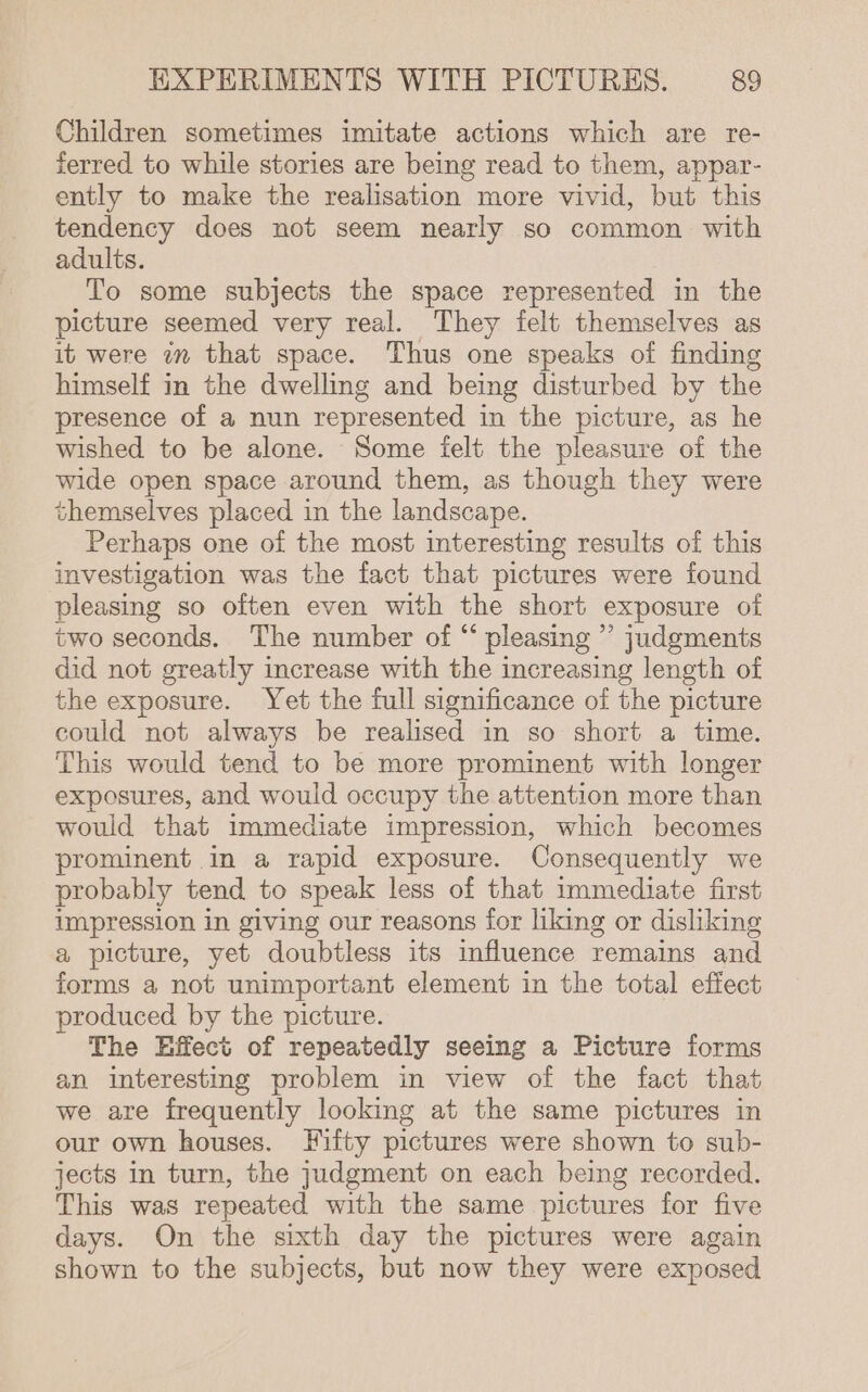 Children sometimes imitate actions which are re- ferred to while stories are being read to them, appar- ently to make the realisation more vivid, but this tendency does not seem nearly so common with adults. To some subjects the space represented in the picture seemed very real. They felt themselves as it were in that space. Thus one speaks of finding himself in the dwelling and being disturbed by the presence of a nun represented in the picture, as he wished to be alone. Some felt the pleasure of the wide open space around them, as though they were themselves placed in the landscape. Perhaps one of the most interesting results of this investigation was the fact that pictures were found pleasing so often even with the short exposure of two seconds. The number of “ pleasing ”’ judgments did not greatly increase with the increasing length of the exposure. Yet the full significance of the picture could not always be realised in so short a time. This would tend to be more prominent with longer exposures, and would occupy the attention more than would that immediate impression, which becomes prominent in a rapid exposure. Consequently we probably tend to speak less of that immediate first impression in giving our reasons for liking or disliking a picture, yet doubtless its influence remains and forms a not unimportant element in the total effect produced by the picture. The Hffect of repeatedly seeing a Picture forms an interesting problem in view of the fact that we are frequently looking at the same pictures in our own houses. Fifty pictures were shown to sub- jects In turn, the judgment on each being recorded. This was repeated with the same pictures for five days. On the sixth day the pictures were again shown to the subjects, but now they were exposed