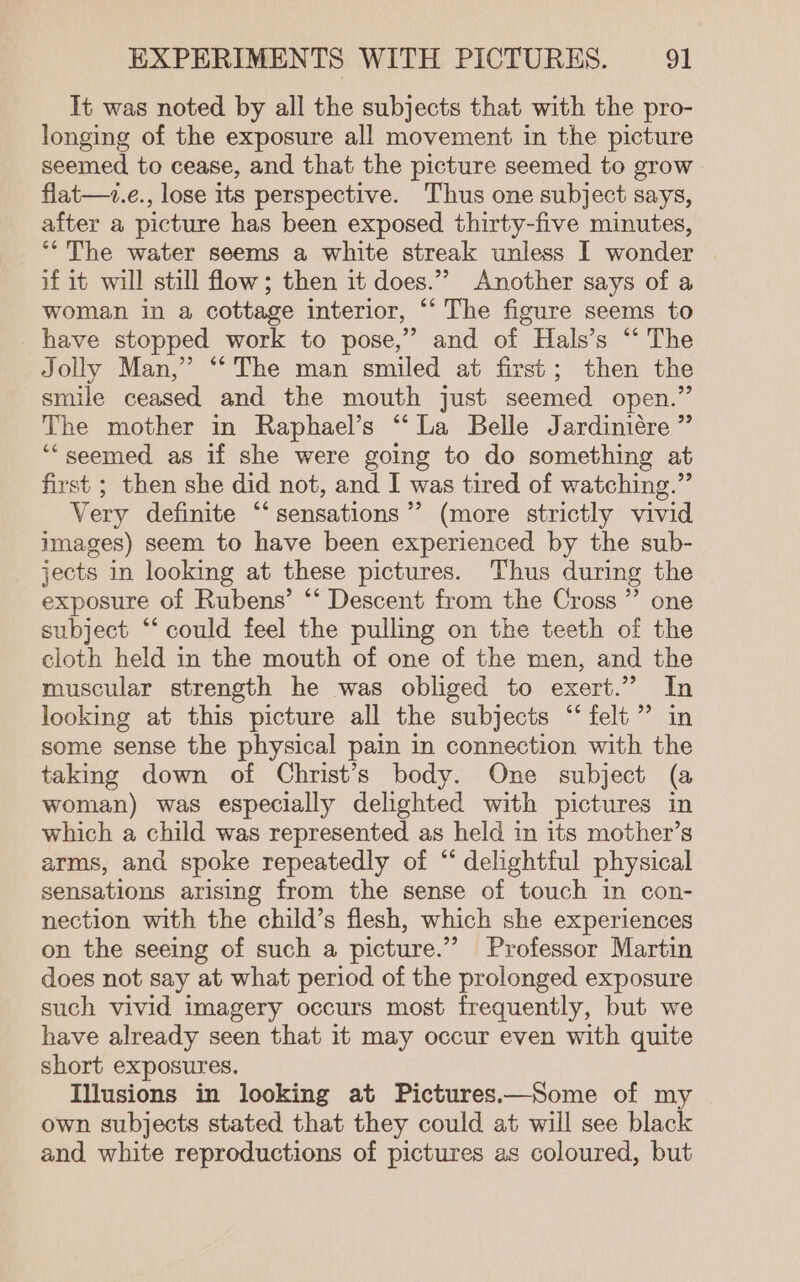 It was noted by all the subjects that with the pro- longing of the exposure all movement in the picture seemed to cease, and that the picture seemed to grow flat—+z.e., lose its perspective. Thus one subject says, after a picture has been exposed thirty-five minutes, “The water seems a white streak unless I wonder if it will still flow; then it does.” Another says of a woman in a cottage interior, “‘ The figure seems to have stopped work to pose,” and of Hals’s “* The Jolly Man,” “‘ The man smiled at first; then the smile ceased and the mouth just seemed open.” The mother in Raphael’s “‘ La Belle Jardiniére ” “seemed as if she were going to do something at first ; then she did not, and I was tired of watching.” Very definite “‘ sensations’ (more strictly vivid images) seem to have been experienced by the sub- jects in looking at these pictures. Thus during the exposure of Rubens’ ‘‘ Descent from the Cross ”’ one subject “‘ could feel the pulling on the teeth of the cloth held in the mouth of one of the men, and the muscular strength he was obliged to exert.” In looking at this picture all the subjects “‘ felt”? in some sense the physical pain in connection with the taking down of Christ’s body. One subject (a woman) was especially delighted with pictures in which a child was represented as held in its mother’s arms, and spoke repeatedly of “‘ delightful physical sensations arising from the sense of touch in con- nection with the child’s flesh, which she experiences on the seeing of such a picture.” Professor Martin does not say at what period of the prolonged exposure such vivid imagery occurs most frequently, but we have already seen that it may occur even with quite short exposures. Illusions in looking at Pictures.—Some of my own subjects stated that they could at will see black and white reproductions of pictures as coloured, but