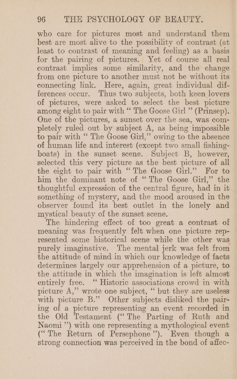 who care for pictures most and understand them best are most alive to the possibility of contrast (at least to contrast of meaning and feeling) as a basis for the pairing of pictures. Yet of course all real contrast implies some similarity, and the change from one picture to another must not be without its connecting link. Here, again, great individual dif- ferences occur. Thus two subjects, both keen lovers of pictures, were asked to select the best picture among eight to pair with “ The Goose Girl ” (Prinsep). One of the pictures, a sunset over the sea, was com- pletely ruled out by subject A, as being impossible to pair with “ The Goose Girl,” owing to the absence of human life and interest (except two small fishing- | boats) in the sunset scene. Subject B, however, selected this very picture as the best picture of all the eight to pair with “The Goose Girl.” For to him the dominant note of “‘ The Goose Girl,” the thoughtful expression of the central figure, had in it something of mystery, and the mood aroused in the observer found its. best outlet in the lonely and mystical beauty of the sunset scene. The hindering effect of too great a contrast of meaning was frequently felt when one picture rep- resented some historical scene while the other was purely imaginative. The mental jerk was felt from the attitude of mind in which our knowledge of facts determines largely our apprehension of a picture, to the attitude in which the imagination is left almost entirely free. “ Historic associations crowd in with picture A,’’ wrote one subject, “‘ but they are useless with picture B.” Other subjects disliked the pair- ing of a picture representing an event recorded in the Old Testament (“The Parting of Ruth and Naomi ’’) with one representing a mythological event (“The Return of Persephone’’). Even though a strong connection was perceived in the bond of aflec-