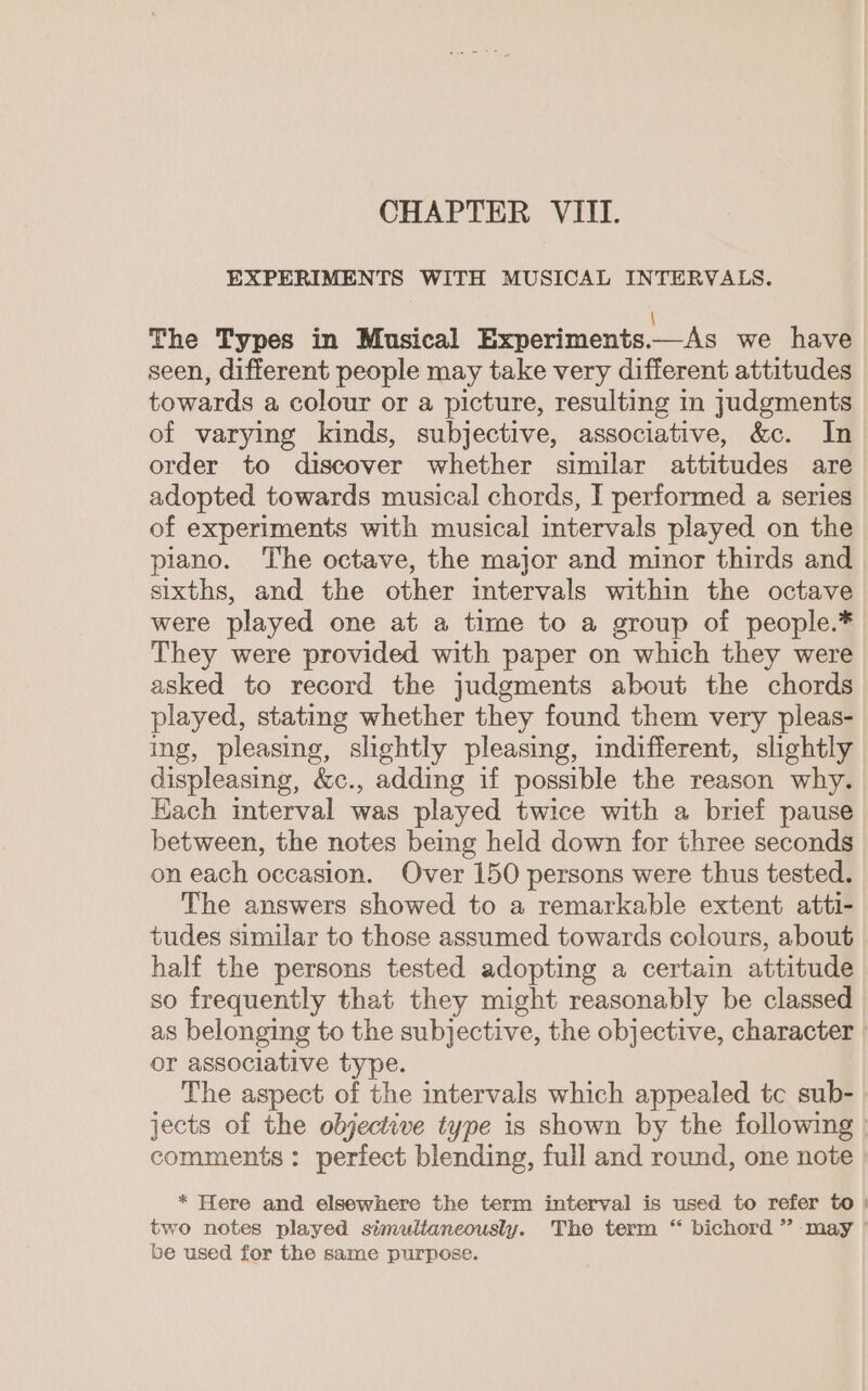 EXPERIMENTS WITH MUSICAL INTERVALS. The Types in Musical Experiments.—As we have seen, different people may take very different attitudes towards a colour or a picture, resulting in judgments of varying kinds, subjective, associative, &amp;c. In order to discover whether similar attitudes are adopted towards musical chords, I performed a series of experiments with musical intervals played on the piano. The octave, the major and minor thirds and sixths, and the other intervals within the octave were played one at a time to a group of people.* They were provided with paper on which they were asked to record the judgments about the chords played, stating whether they found them very pleas- ing, pleasing, slightly pleasing, indifferent, slightly displeasing, &amp;c., adding if possible the reason why. Hach interval was played twice with a brief pause between, the notes being held down for three seconds on each occasion. Over 150 persons were thus tested. The answers showed to a remarkable extent atti- tudes similar to those assumed towards colours, about half the persons tested adopting a certain attitude so frequently that they might reasonably be classed _ as belonging to the subjective, the objective, character | or associative type. The aspect of the intervals which appealed tc sub- jects of the objective type is shown by the following | comments: perfect blending, full and round, one note * Here and elsewhere the term interval is used to refer to | two notes played simultaneously. The term “ bichord ” may ’ be used for the same purpose.