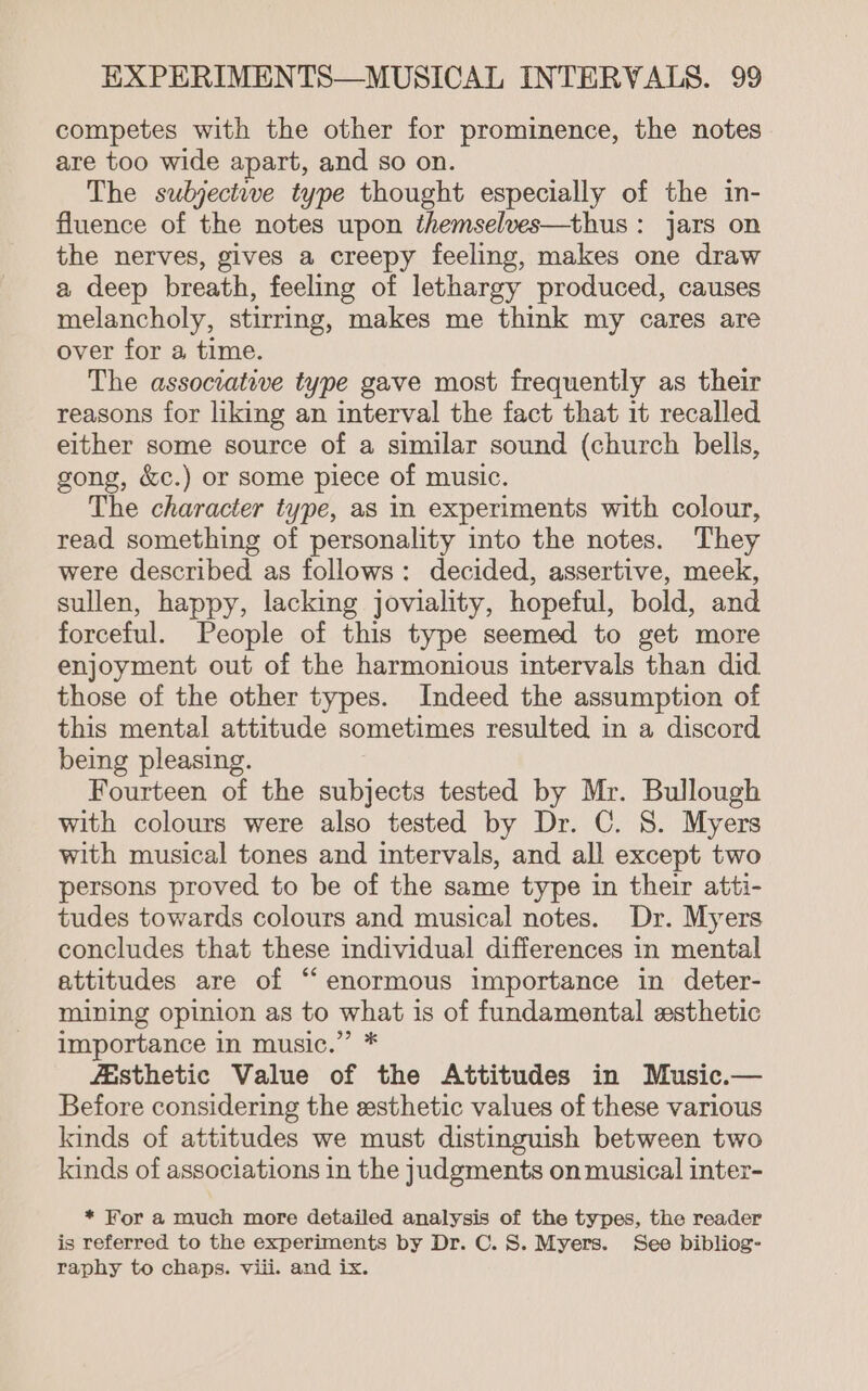 competes with the other for prominence, the notes are too wide apart, and so on. The subjectwe type thought especially of the in- fluence of the notes upon themselves—thus : jars on the nerves, gives a creepy feeling, makes one draw a deep breath, feeling of lethargy produced, causes melancholy, stirring, makes me think my cares are over for a time. The associative type gave most frequently as their reasons for liking an interval the fact that it recalled either some source of a similar sound (church bells, gong, &amp;c.) or some piece of music. The character type, as in experiments with colour, read something of personality into the notes. They were described as follows: decided, assertive, meek, sullen, happy, lacking joviality, hopeful, bold, and forceful. People of this type seemed to get more enjoyment out of the harmonious intervals than did those of the other types. Indeed the assumption of this mental attitude sometimes resulted in a discord being pleasing. Fourteen of the subjects tested by Mr. Bullough with colours were also tested by Dr. C. 8S. Myers with musical tones and intervals, and all except two persons proved to be of the same type in their atti- tudes towards colours and musical notes. Dr. Myers concludes that these individual differences in mental attitudes are of “enormous importance in deter- mining opinion as to what is of fundamental esthetic importance in music.” * fisthetic Value of the Attitudes in Music.— Before considering the sesthetic values of these various kinds of attitudes we must distinguish between two kinds of associations in the judgments on musical inter- * For a much more detailed analysis of the types, the reader is referred to the experiments by Dr. C. S. Myers. See bibliog- raphy to chaps. viii. and ix.