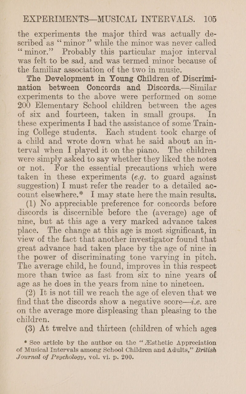 the experiments the major third was actually de- scribed as “minor ”’ while the minor was never called ““minor.” Probably this particular major interval was felt to be sad, and was termed minor because of the familiar association of the two in music. The Development in Young Children of Discrimi- nation between Concords and Discords.—Similar experiments to the above were performed on some 200 Hlementary School children between the ages of stx and fourteen, taken in small groups. In these experiments I had the assistance of some Train- ing College students. Hach student took charge of a child and wrote down what he said about an in- terval when I played it on the piano. The children were simply asked to say whether they liked the notes or not. For the essential precautions which were taken in these experiments (e.g. to guard against suggestion) I must refer the reader to a detailed ac- count elsewhere.* I may state here the main results. (1) No appreciable preference for concords before discords is discernible before the (average) age of nine, but at this age a very marked advance takes place. The change at this age is most significant, in view of the fact that another investigator found that sreat advance had taken place by the age of nine in the power of discriminating tone varying in pitch. The average child, he found, improves in this respect more than twice as fast from six to nine years of age as he does in the years from nine to nineteen. (2) It is not till we reach the age of eleven that we find that the discords show a negative score—+.e. are on the average more displeasing than pleasing to the children. (8) At twelve and thirteen (children of which ages * See article by the author on the ‘‘ AUsthetic Appreciation of Musical Intervals among School Children and Adults,” British