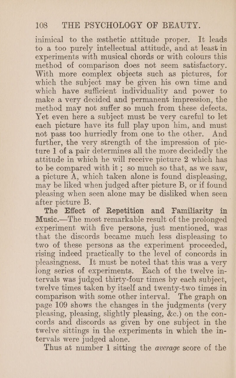 inimical to the esthetic attitude proper. It leads to a too purely intellectual attitude, and at least in experiments with musical chords or with colours this method of comparison does not seem satisfactory. With more complex objects such as pictures, for which the subject may be given his own time and which have sufficient individuality and power to make a very decided and permanent impression, the method may not suffer so much from these defects. Yet even here a subject must be very careful to let each picture have its full play upon him, and must not pass too hurriedly from one to the other. And further, the very strength of the impression of pic- ture 1 of a pair determines all the more decidedly the attitude in which he will receive picture 2 which has to be compared with it ; so much so that, as we saw, a picture A, which taken alone is found displeasing, may be liked when judged after picture B, or if found pleasing when seen alone may be dishked when seen after picture B. The Effect of Repetition and Familiarity in Music.—The most remarkable result of the prolonged experiment with five persons, just mentioned, was that the discords became much less displeasing to two of these persons as the experiment proceeded, rising indeed practically to the level of concords in pleasingness. It must be noted that this was a very long series of experiments. Hach of the twelve in- tervals was judged thirty-four times by each subject, twelve times taken by itself and twenty-two times in comparison with some other interval. The graph on page 109 shows the changes in the judgments (very pleasing, pleasing, slightly pleasing, &amp;c.) on the con- cords and discords as given by one subject in the twelve sittings in the experiments in which the in- tervals were judged alone. Thus at number 1 sitting the average score of the