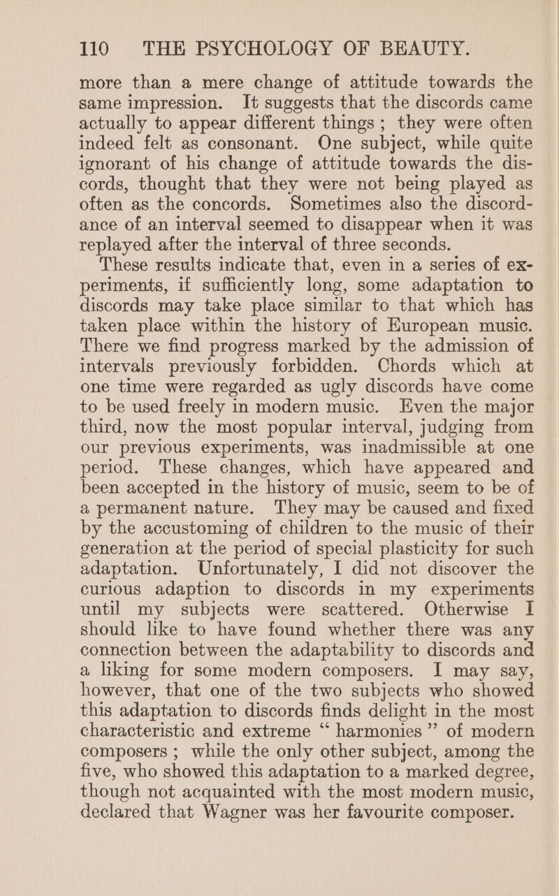 more than a mere change of attitude towards the same impression. It suggests that the discords came actually to appear different things; they were often indeed felt as consonant. One subject, while quite ignorant of his change of attitude towards the dis- cords, thought that they were not being played as often as the concords. Sometimes also the discord- ance of an interval seemed to disappear when it was replayed after the interval of three seconds. These results indicate that, even in a series of ex- periments, if sufficiently long, some adaptation to discords may take place similar to that which has taken place within the history of European music. There we find progress marked by the admission of intervals previously forbidden. Chords which at one time were regarded as ugly discords have come to be used freely in modern music. Even the major third, now the most popular interval, judging from our previous experiments, was inadmissible at one period. These changes, which have appeared and been accepted in the history of music, seem to be of a permanent nature. They may be caused and fixed by the accustoming of children to the music of their generation at the period of special plasticity for such adaptation. Unfortunately, I did not discover the curious adaption to discords in my experiments until my subjects were scattered. Otherwise I should lke to have found whether there was any connection between the adaptability to discords and a liking for some modern composers. I may say, however, that one of the two subjects who showed this adaptation to discords finds delight in the most characteristic and extreme “ harmonies” of modern composers ; while the only other subject, among the five, who showed this adaptation to a marked degree, though not acquainted with the most modern music, declared that Wagner was her favourite composer.