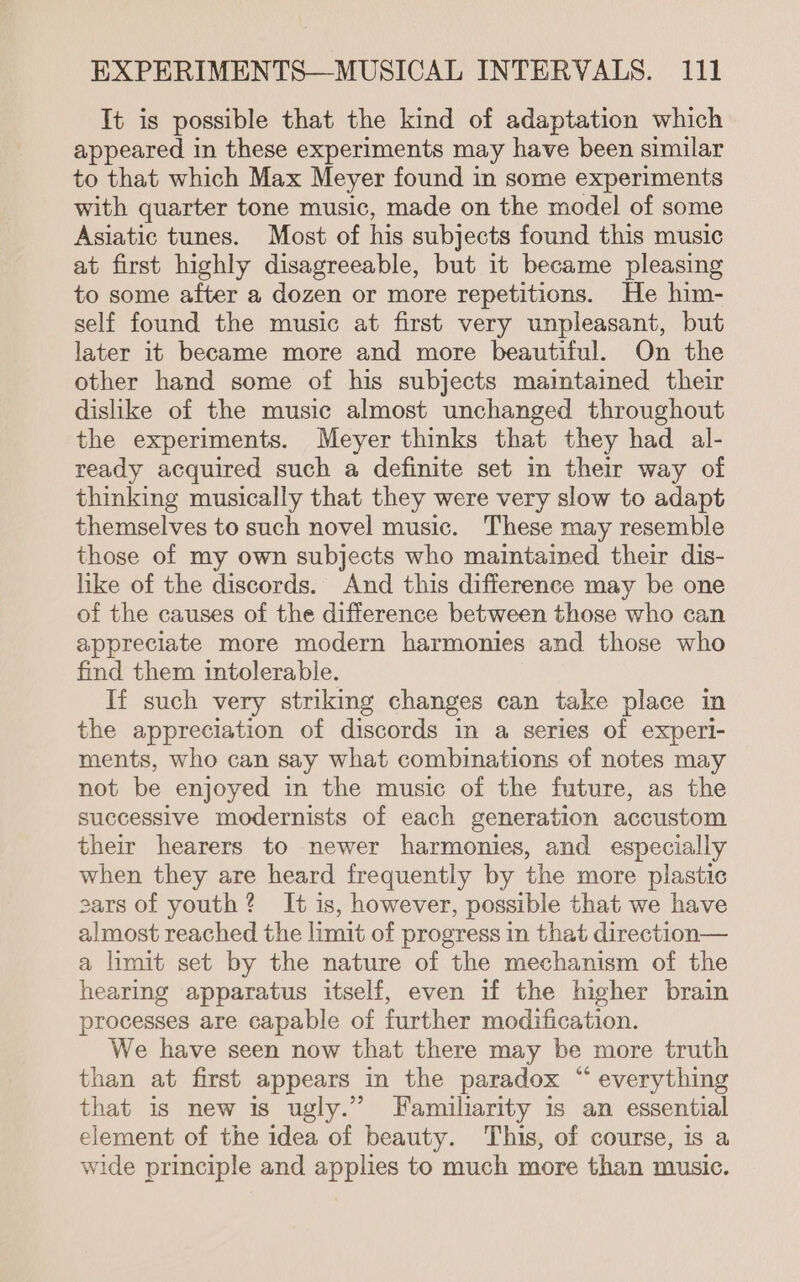 It is possible that the kind of adaptation which appeared in these experiments may have been similar to that which Max Meyer found in some experiments with quarter tone music, made on the model of some Asiatic tunes. Most of his subjects found this music at first highly disagreeable, but it became pleasing to some after a dozen or more repetitions. He him- self found the music at first very unpleasant, but later it became more and more beautiful. On the other hand some of his subjects maintained their dislike of the music almost unchanged throughout the experiments. Meyer thinks that they had al- ready acquired such a definite set in their way of thinking musically that they were very slow to adapt themselves to such novel music. These may resemble those of my own subjects who maintained their dis- like of the discords. And this difference may be one of the causes of the difference between those who can appreciate more modern harmonies and those who find them intolerable. If such very striking changes can take place in the appreciation of discords in a series of experi- ments, who can say what combinations of notes may not be enjoyed in the music of the future, as the successive modernists of each generation accustom their hearers to newer harmonies, and especially when they are heard frequently by the more plastic cars of youth? It is, however, possible that we have almost reached the limit of progress in that direction— a limit set by the nature of the mechanism of the hearing apparatus itself, even if the higher brain processes are capable of further modification. We have seen now that there may be more truth than at first appears in the paradox “ everything that is new is ugly.” Familiarity is an essential element of the idea of beauty. This, of course, is a wide principle and applies to much more than music.