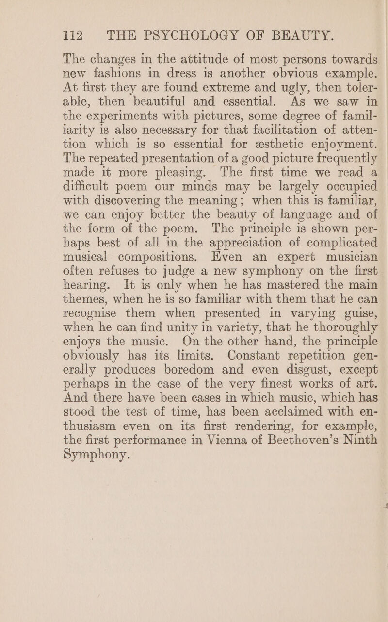 The changes in the attitude of most persons towards new fashions in dress is another obvious example. At first they are found extreme and ugly, then toler- able, then beautiful and essential. As we saw in the experiments with pictures, some degree of famil- larity 1s also necessary for that facilitation of atten- tion which is so essential for zsthetic enjoyment. The repeated presentation of a good picture frequently made it more pleasing. The first time we read a dificult poem our minds may be largely occupied with discovering the meaning; when this is familiar, we can enjoy better the beauty of language and of the form of the poem. The principle is shown per- haps best of all in the appreciation of complicated musical compositions. Hven an expert musician often refuses to judge a new symphony on the first hearing. It is only when he has mastered the main themes, when he is so familiar with them that he can recognise them when presented in varying guise, when he can find unity in variety, that he thoroughly enjoys the music. On the other hand, the principle obviously has its limits, Constant repetition gen- erally produces boredom and even disgust, except perhaps in the case of the very finest works of art. And there have been cases in which music, which has stood the test of time, has been acclaimed with en- thusiasm even on its first rendering, for example, the first performance in Vienna of Beethoven’s Ninth Symphony.