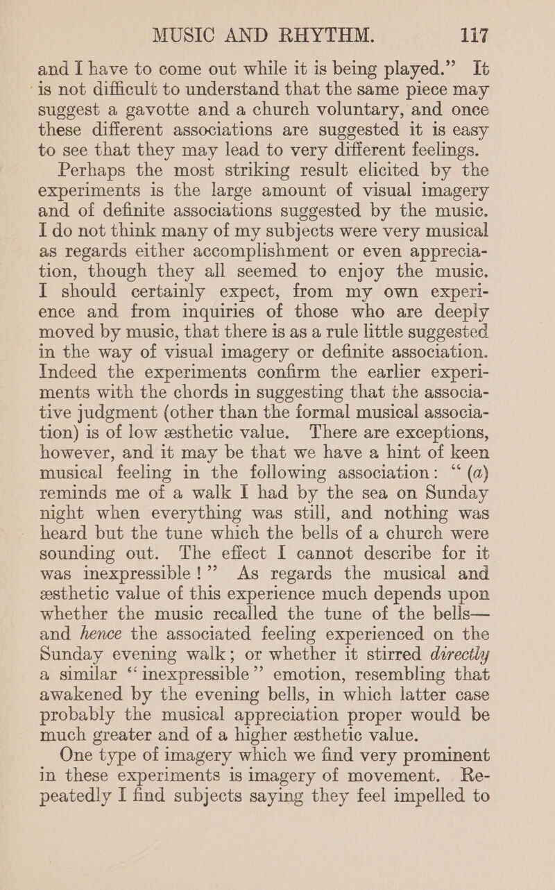 and I have to come out while it is being played.” It is not difficult to understand that the same piece may suggest a gavotte and a church voluntary, and once these different associations are suggested it is easy to see that they may lead to very different feelings. Perhaps the most striking result elicited by the experiments is the large amount of visual imagery and of definite associations suggested by the music. I do not think many of my subjects were very musical as regards either accomplishment or even apprecia- tion, though they all seemed to enjoy the music. I should certainly expect, from my own expeti- ence and from inquiries of those who are deeply moved by music, that there is as a rule little suggested in the way of visual imagery or definite association. Indeed the experiments confirm the earlier experi- ments with the chords in suggesting that the associa- tive judgment (other than the formal musical associa- tion) is of low esthetic value. There are exceptions, however, and it may be that we have a hint of keen musical feeling in the following association: “ (a) reminds me of a walk I had by the sea on Sunday night when everything was still, and nothing was heard but the tune which the bells of a church were sounding out. The efiect I cannot describe for it was inexpressible!”’ As regards the musical and esthetic value of this experience much depends upon whether the music recalled the tune of the bells— and hence the associated feeling experienced on the Sunday evening walk; or whether it stirred dorectly a similar ‘‘inexpressible’’ emotion, resembling that awakened by the evening bells, in which latter case probably the musical appreciation proper would be much greater and of a higher esthetic value. One type of imagery which we find very prominent in these experiments is imagery of movement. Re- peatedly I find subjects saying they feel impelled to