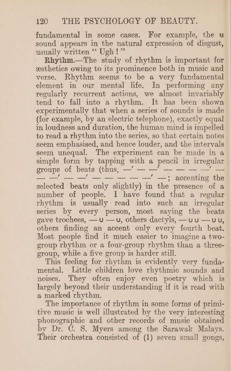 fundamental in some cases. For example, the u sound appears in the natural expression of disgust, usually written ‘“‘ Ugh!’ Rhythm.—The study of rhythm is important for esthetics owing to its prominence both in music and verse. Rhythm seems to be a very fundamental element in our mental life. In performing any regularly recurrent actions, we almost invariably tend to fall into a rhythm. It has been shown experimentally that when a series of sounds is made (for example, by an electric telephone), exactly equal in loudness and duration, the human mind is impelled to read a rhythm into the series, so that certain notes seem emphasised, and hence louder, and the intervals seem unequal. The experiment can be made in a simple form by tapping with a pencil mn irregular Bae of beats (thus, a — — ' — — — — — —' —3 accenting the apectell Meats only slightly) m the presence of a number of people. I have found that a regular rhythm is usually read into such an irregular series by every person, most saying the beats gave trochees, —u —u, others dactyls, —uu —uu, others finding an accent only every fourth beat. Most people find it much easier to imagine a two- group rhythm or a four-group rhythm than a three- group, while a five group is harder still. This feeling for rhythm is evidently very funda- mental. Little children love rhythmic sounds and noises. They often enjoy even poetry which is largely beyond their understanding if it is read with a marked rhythm. The importance of rhythm in some forms of primi- tive music is well illustrated by the very interesting phonographic and other records of music obtained by Dr. C. 8. Myers among the Sarawak Malays. Their orchestra consisted of (1) seven small gongs,