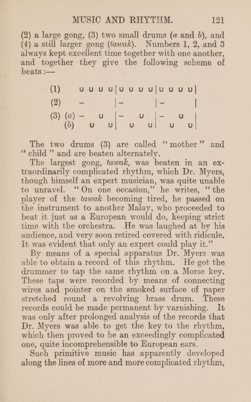 (2) a large gong, (3) two small drums (a and 6), and (4) a still larger gong (tawak). Numbers 1, 2, and 3 always kept excellent time together with one another, and together they give the following scheme of beats :— (1) uUUuUU|UUUUlU UU Ul es i oe | ya oa x U | (6). pe) iS a we The two drums (3) are called ‘“‘ mother” and * child ” and are beaten alternately. The largest gong, tawak, was beaten in an ex- traordinarily complicated rhythm, which Dr. Myers, though himself an expert musician, was quite unable to unravel. ‘‘On one occasion,” he writes, “‘ the player of the tawak becoming tired, he passed on the instrument to another Malay, who proceeded to beat it just as a European would do, keeping strict time with the orchestra. He was laughed at by his audience, and very soon retired covered with ridicule. It was evident that only an expert could play it.” By means of a special apparatus Dr. Myers was able to obtain a record of this rhythm. He got the drummer to tap the same rhythm on a Morse key. These taps were recorded by means of connecting wires and pointer on the smoked surface of paper stretched round a revolving brass drum. These records could be made permanent by varnishing. It was only after prolonged analysis of the records that Dr. Myers was able to get the key to the rhythm, which then proved to be an exceedingly complicated one, quite incomprehensible to Huropean ears. Such primitive music has apparently developed along the lines of more and more complicated rhythm,