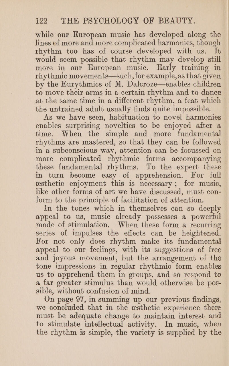 while our European music has developed along the lines of more and more complicated harmonies, though rhythm too has of course developed with us. It would seem possible that rhythm may develop still more in our Huropean music. Harly training in rhythmic movements—such, for example, as that given by the Eurythmics of M. Dalcroze—enables children to move their arms in a certain rhythm and to dance at the same time in a different rhythm, a feat which the untrained adult usually finds quite impossible. As we have seen, habituation to novel harmonies enables surprising novelties to be enjoyed after a time. When the simple and more fundamental rhythms are mastered, so that they can be followed in a subconscious way, attention can be focussed on more complicated rhythmic forms accompanying these fundamental rhythms. To the expert these in turn become easy of apprehension. For full esthetic enjoyment this is necessary; for music, like other forms of art we have discussed, must con- form to the principle of facilitation of attention. In the tones which in themselves can so deeply appeal to us, music already possesses a powerful mode of stimulation. When these form a recurring series of impulses the effects can be heightened. For not only does rhythm make its fundamental appeal to our feelings, with its suggestions of free and joyous movement, but the arrangement of the tone impressions in regular rhythmic form enables us to apprehend them in groups, and so respond to a far greater stimulus than would otherwise be pos- sible, without confusion of mind. On page 97, in summing up our previous findings, we concluded that in the esthetic experience there must be adequate change to maintain interest and to stimulate intellectual activity. In music, when the rhythm is simple, the variety is supplied by the