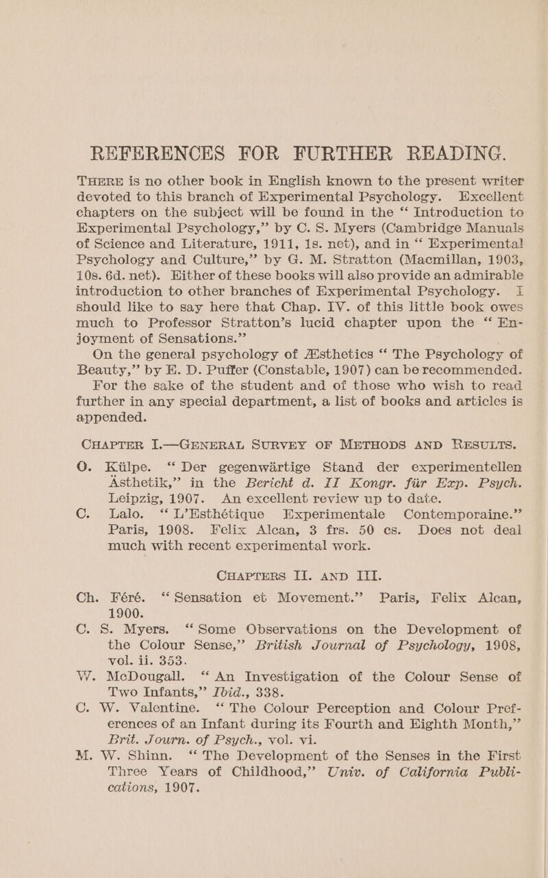 THERE is no other book in English known to the present writer devoted to this branch of Experimental Psychology. Excellent chapters on the subject will be found in the ‘*‘ Introduction to Experimental Psychology,” by C. S. Myers (Cambridge Manuals of Science and Literature, 1911, 1s. net), and in ‘* Experimenta! Psychology and Culture,” by G. M. Stratton (Macmillan, 1903, 10s. 6d. net). Hither of these books will also provide an admirable introduction to other branches of Experimental Psychology. f should like to say here that Chap. IV. of this little book owes much to Professor Stratton’s lucid chapter upon the “ En- joyment of Sensations.”’ On the general psychology of AUsthetics ‘‘ The Psychology of Beauty,” by E. D. Puffer (Constable, 1907) can be recommended. For the sake of the student and of those who wish to read further in any special department, a list of books and articles is appended. CHAPTER I.—GENERAL SURVEY OF METHODS AND RESULTS. O. Kiilpe. “ Der gegenwiartige Stand der experimentellen Asthetik,” in the Bericht d. II Kongr. fiir Exp. Psych. Leipzig, 1907. An excellent review up to date. C. Lalo. “ L’Esthétique Experimentale Contemporaine.’’ Paris, 1908. Felix Alcan, 3 frs. 50 cs. Does not deal much with recent experimental work. CHAPTERS II. AND ITI. Ch. Féré. ‘“ Sensation et Movement.” Paris, Felix Alcan, 1900. C. S. Myers. ‘‘ Some Observations on the Development of the Colour Sense,’’ British Journal of Psychology, 1908, vol. ii. 353. W. McDougall. ‘“‘ An Investigation of the Colour Sense of Two Infants,” Jbid., 338. C. W. Valentine. ‘‘ The Colour Perception and Colour Pref- erences of an Infant during its Fourth and Highth Month,” Brit. Journ. of Psych., vol. vi. M. W. Shinn. “ The Development of the Senses in the First Three Years of Childhood,” Univ. of California Publi- cations, 1907.