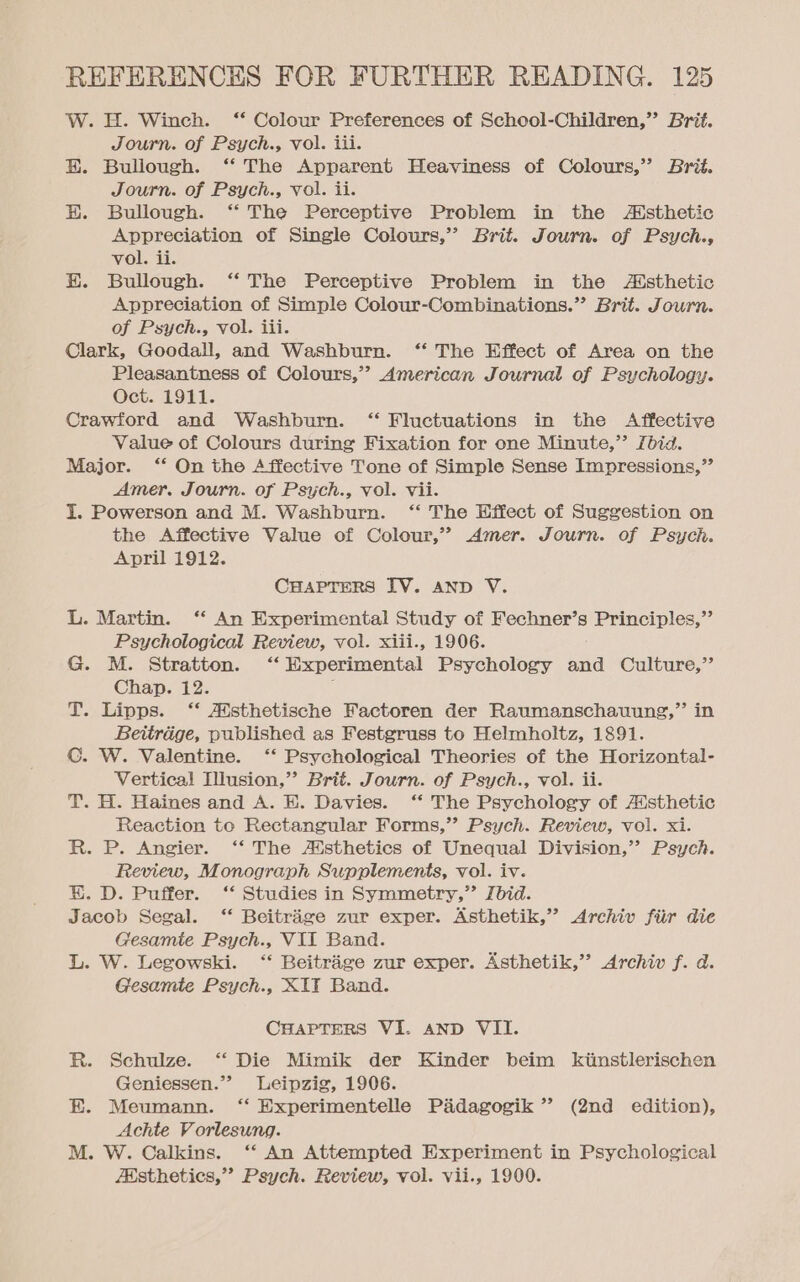 W. H. Winch. ‘“ Colour Preferences of School-Children,’’ Brit. Journ. of Psych., vol. iti. EH. Bullough. ‘‘ The Apparent Heaviness of Colours,”’ Brig. Journ. of Psych., vol. ii. H. Bullough. ‘“* The Perceptive Problem in the Asthetic Appreciation of Single Colours,” Brit. Journ. of Psych., vol. ii. EH. Bullough. ‘‘ The Perceptive Problem in the Atsthetic Appreciation of Simple Colour-Combinations.” Brit. Journ. of Psych., vol. iii. Clark, Goodall, and Washburn. ‘“ The Effect of Area on the Pleasantness of Colours,” American Journal of Psychology. Oct. 1911. Crawford and Washburn. ‘“ Fluctuations in the Affective Value of Colours during Fixation for one Minute,” fbid. Major. ‘* On the Affective Tone of Simple Sense Impressions,” Amer. Journ. of Psych., vol. vii. I. Powerson and M. Washburn. ‘“‘ The Effect of Suggestion on the Affective Value of Colour,” Amer. Journ. of Psych. April 1912. CHAPTERS IV. AND V. L. Martin. ‘‘ An Experimental Study of Fechner’s Principles,”’ Psychological Review, vol. xiii., 1906. G. M. Stratton. ‘‘ Experimental Psychology and Culture,’ Chap. 12. ; T. Lipps. ‘‘ Atsthetische Factoren der Raumanschauung,” in Beitradge, published as Festgruss to Helmholtz, 1891. C. W. Valentine. ‘‘ Psychological Theories of the Horizontal- Vertica! Illusion,” Brit. Journ. of Psych., vol. ii. T. H. Haines and A. E. Davies. ‘*‘ The Psychology of Aisthetic Reaction to Rectangular Forms,’ Psych. Review, vol. xi. R. P. Angier. ‘‘ The Aisthetics of Unequal Division,’? Psych. Review, Monograph Supplements, vol. iv. EK. D. Puffer. ‘‘ Studies in Symmetry,” Ibid. Jacob Segal. ‘‘ Beitrage zur exper. Asthetik,” Archiv fiir die Gesamte Psych., VII Band. L. W. Legowski. ‘“‘ Beitrage zur exper. Asthetik,’’ Archiv f. d. Gesamte Psych., XTT Band. CHAPTERS VI. AND VII. R. Schulze. ‘‘ Die Mimik der Kinder beim kimstlerischen Geniessen.”? Leipzig, 1906. E. Meumann. ‘“ Experimentelle Padagogik’’ (2nd _ edition), Achte Vorlesung. M. W. Calkins. ‘“‘ An Attempted Experiment in Psychological Absthetics,”? Psych. Review, vol. vii., 1900.