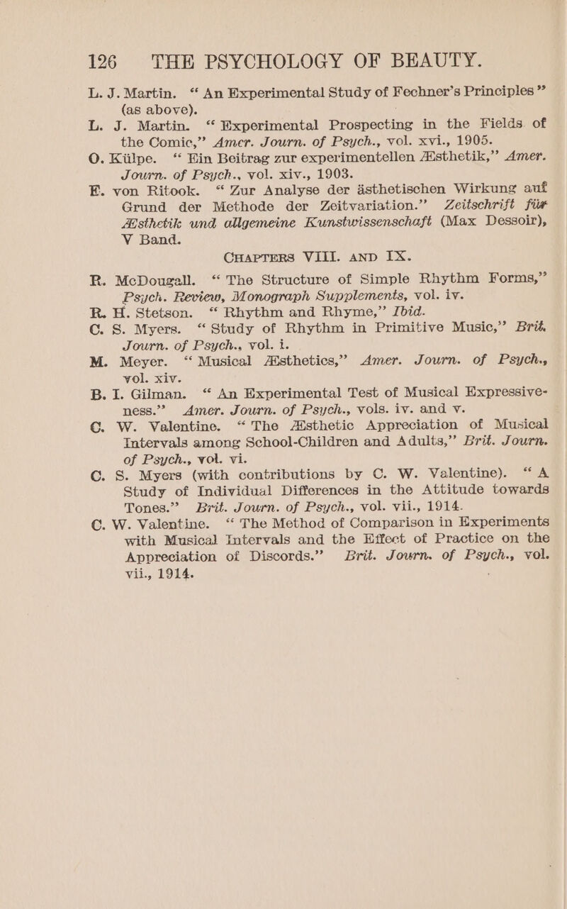 L. J. Martin. “ An Experimental Study of Fechner’s Principles ” (as above). L. J. Martin. ‘ Experimental Prospecting in the Fields. of the Comic,” Amer. Journ. of Psych., vol. xvi., 1905. O. Kiilpe. “‘ Ein Beitrag zur experimentellen Aisthetik,” Amer. Journ. of Psych., vol. xiv., 1903. E. von Ritook. “ Zur Analyse der asthetischen Wirkung auf Grund der Methode der Zeitvariation.” Zeitschrift fiw Zisthetile und allgemeine Kunstwissenschaft (Max Dessoir), V Band. CHAPTERS VIII. anp IX. R. McDougall. “ The Structure of Simple Rhythm Forms,” Psych. Review, Monograph Supplements, vol. iv. R. H. Stetson. “ Rhythm and Rhyme,” Jbid. Cc. S. Myers. “ Study of Rhythm in Primitive Music,” Brit. Journ. of Psych., vol. i. M. Meyer. “‘ Musical Atsthetics,” Amer. Journ. of Psych. vol. xiv. B. I. Gilman. “ An Experimental Test of Musical Expressive- ness.” Amer. Journ. of Psych., vols. iv. and v. C. W. Valentine. “The Asthetic Appreciation of Musical Intervals among School-Children and Adults,” Brit. Journ. of Psych., vol. vi. C. S. Myers (with contributions by C. W. Valentine). “A Study of Individual Differences in the Attitude towards Tones.” Brit. Journ. of Psych., vol. vii., 1914. C. W. Valentine. “ The Method of Comparison in Experiments with Musical Intervals and the Effect of Practice on the Appreciation of Discords.” Brit. Journ. of Psych., vol. vii., 1914.