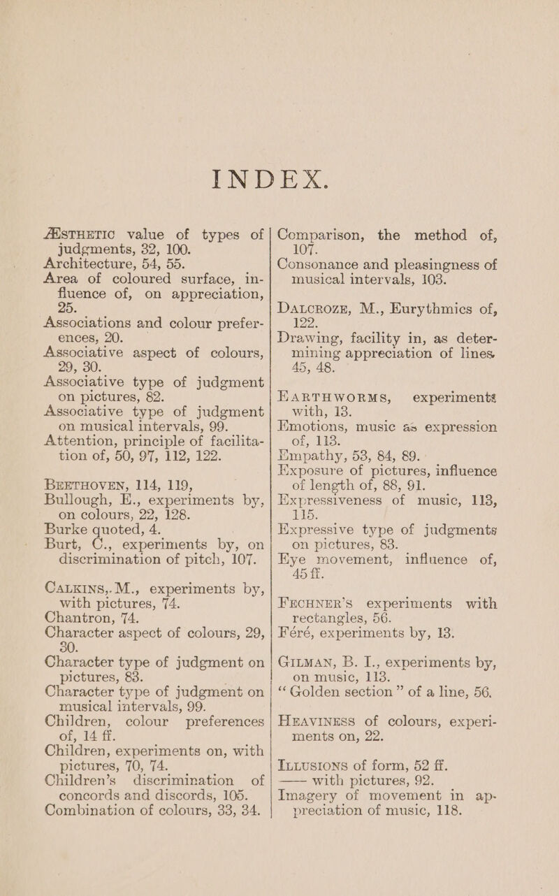 /MSTHETIC value of types of judgments, 32, 100. Architecture, 54, 55. Area of coloured surface, in- mee of, on appreciation, 5. Associations and colour prefer- ences, 20. Associative aspect of colours, 29, 30. Associative type of judgment on pictures, 82. Associative type of judgment on musical intervals, 99. Attention, principle of facilita- tion of, 50, 97, 112, 122. BEETHOVEN, 114, 119, Bullough, E., experiments by, on colours, 22, 128. Burke quoted, 4. Burt, C., experiments by, on discrimination of pitch, 107. CaLxins,.M., experiments by, with pictures, 74. Chantron, 74. Character aspect of colours, 29, 30. Character type of judgment on pictures, 83. Character type of judgment on musical intervals, 99. Children, colour preferences of, 14 ff. Children, experiments on, with pictures, 70, TA. Children’s discrimination of concords and discords, 105. Combination of colours, 33, 34. Comparison, the method of, 107. Consonance and pleasingness of musical intervals, 103. Datcrozz, M., Eurythmics of, 122. Drawing, facility in, as deter- mining appreciation of lines 45, EARTHWORMS, with, 18. Emotions, music as expression 6) ee Wl a Empathy, 538, 84, 89. Exposure of pictures, influence of length of, 88, 91. Expressiveness of music, 113, 115, Kixpressive type of judgments on pictures, 83. Kye movement, 45 ff. experiments influence of, FECHNER’S experiments with rectangles, 56. Feéré, experiments by, 13. GILMAN, B. I., experiments by, on music, 113. ‘Golden section ” of a line, 56. HEAVINESS of colours, experi- ments on, 22. Tuuusions of form, 52 ff. —— with pictures, 92. Imagery of movement in ap- preciation of music, 118.