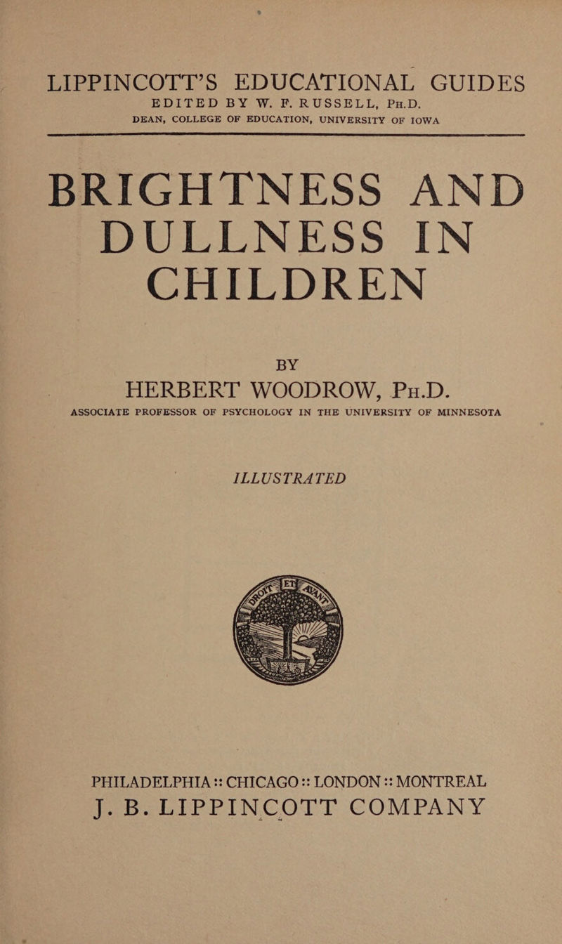 LIPPINCOTT’S EDUCATIONAL GUIDES EDITED BY W. F. RUSSELL, Pu.D. DEAN, COLLEGE OF EDUCATION, UNIVERSITY OF IOWA BRIGHTNESS AND DULLNESS IN CHILDREN BY HERBERT WOODROW, Pu.D. ASSOCIATE PROFESSOR OF PSYCHOLOGY IN THE UNIVERSITY OF MINNESOTA PHILADELPHIA :: CHICAGO :: LONDON :: MONTREAL Pooper hINC OTT COMPANY