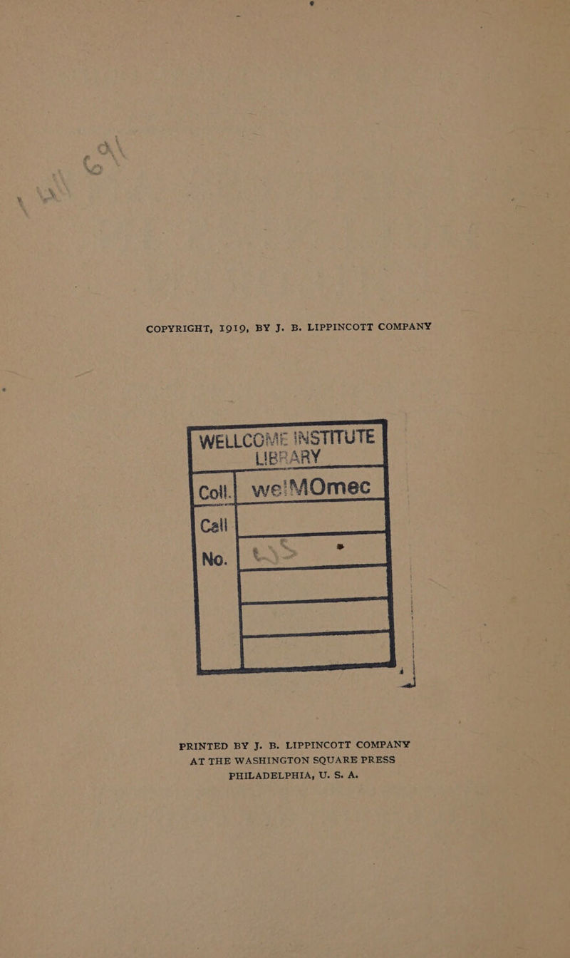 COPYRIGHT, I919, BY J. B. LIPPINCOTT COMPANY WELLCOME INSTITUTE LIBRARY PRINTED BY J. B. LIPPINCOTT COMPANY AT THE WASHINGTON SQUARE PRESS PHILADELPHIA, U. S. A.