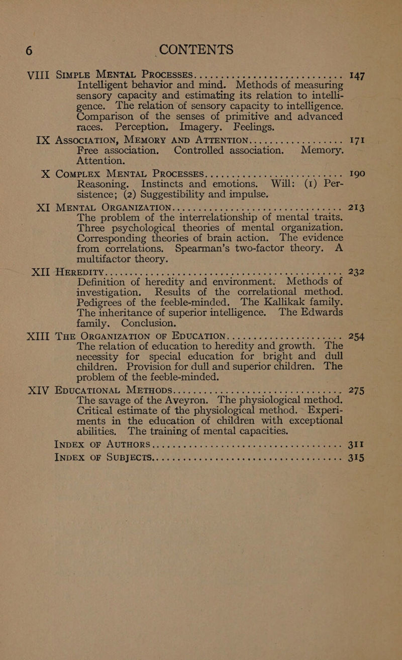 VILL Smmpus’ MENTAL PROCESSES 20S. ao: cn as dae se sc one 147 Intelligent behavior and mind. Methods of measuring sensory capacity and estimating its relation to intell1- gence. The relation of sensory capacity to intelligence. Comparison of the senses of primitive and advanced races. Perception. Imagery. Feelings. IX AssOcIATION, MEMORY AND ATTENTION.............++++5 I7I Free association. Controlled association. Memory. Attention. X (COMPLEX MENTAL” PROCESSES) 770204 S604 205 2s + ae 190 Reasoning. Instincts and emotions. Will: (1) Per- sistence; (2) Suggestibility and impulse. DoT (MENTAL HORGANIZATION &amp;. Os SR ane G tes ose ae ee 213 The problem of the interrelationship of mental traits. Three psychological theories of mental organization. Corresponding theories of brain action. The evidence from correlations. Spearman’s two-factor theory. A multifactor theory. BOT EEE OR DIETY fone GBs hk os ceo 'e POOR ew ee ee ee oats Se Ree 232 Definition of heredity and environment. Methods of investigation. Results of the correlational method. Pedigrees of the feeble-minded. The Kallikak family. The inheritance of superior intelligence. The Edwards family. Conclusion. XTIE Tae ORGANIZATION “OF EDUCATION. ..)..4 2.40% +4 ss en eee 254 The relation of education to heredity and growth. The necessity for special education for bright and dull children. Provision for dull and superior children. The problem of the feeble-minded. . XLV LE DUCATIONALS METHODS ass ees bees Load Shiau eenanae 275 The savage of the Aveyron. The physiological method. Critical estimate of the physiological method. Experi- ments in the education of children with exceptional abilities. The training of mental capacities. INDEX OF VA TTHOR SG) Wee ia ee een oe ees ee ene eee ce 311 ENDEXOOF SUBJECTS. Sires le Eh wn eh esl se ae ee ee ee 315