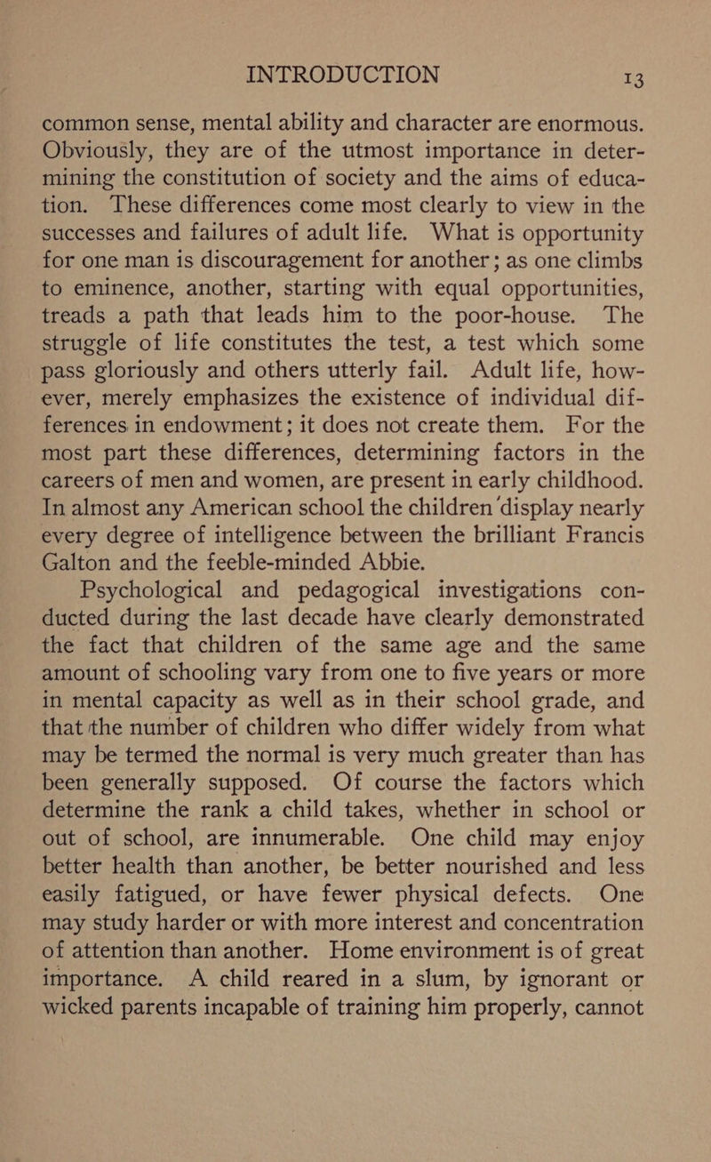 common sense, mental ability and character are enormous. Obviously, they are of the utmost importance in deter- mining the constitution of society and the aims of educa- tion. These differences come most clearly to view in the successes and failures of adult life. What is opportunity for one man is discouragement for another ; as one climbs to eminence, another, starting with equal opportunities, treads a path that leads him to the poor-house. The struggle of life constitutes the test, a test which some pass gloriously and others utterly fail. Adult life, how- ever, merely emphasizes the existence of individual dif- ferences in endowment; it does not create them. For the most part these differences, determining factors in the careers of men and women, are present in early childhood. In almost any American school the children ‘display nearly every degree of intelligence between the brilliant Francis Galton and the feeble-minded Abbie. Psychological and pedagogical investigations con- ducted during the last decade have clearly demonstrated the fact that children of the same age and the same amount of schooling vary from one to five years or more in mental capacity as well as in their school grade, and that the number of children who differ widely from what may be termed the normal is very much greater than has been generally supposed. Of course the factors which determine the rank a child takes, whether in school or out of school, are innumerable. One child may enjoy better health than another, be better nourished and less easily fatigued, or have fewer physical defects. One may study harder or with more interest and concentration of attention than another. Home environment is of great importance. A child reared in a slum, by ignorant or wicked parents incapable of training him properly, cannot