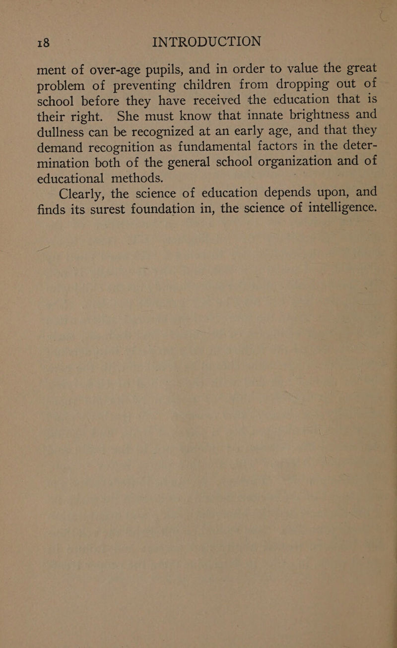 ment of over-age pupils, and in order to value the great problem of preventing children from dropping out of school before they have received the education that is their right. She must know that innate brightness and dullness can be recognized at an early age, and that they demand recognition as fundamental factors in the deter- mination both of the general school organization and of educational methods. | Clearly, the science of education depends upon, and finds its surest foundation in, the science of intelligence.