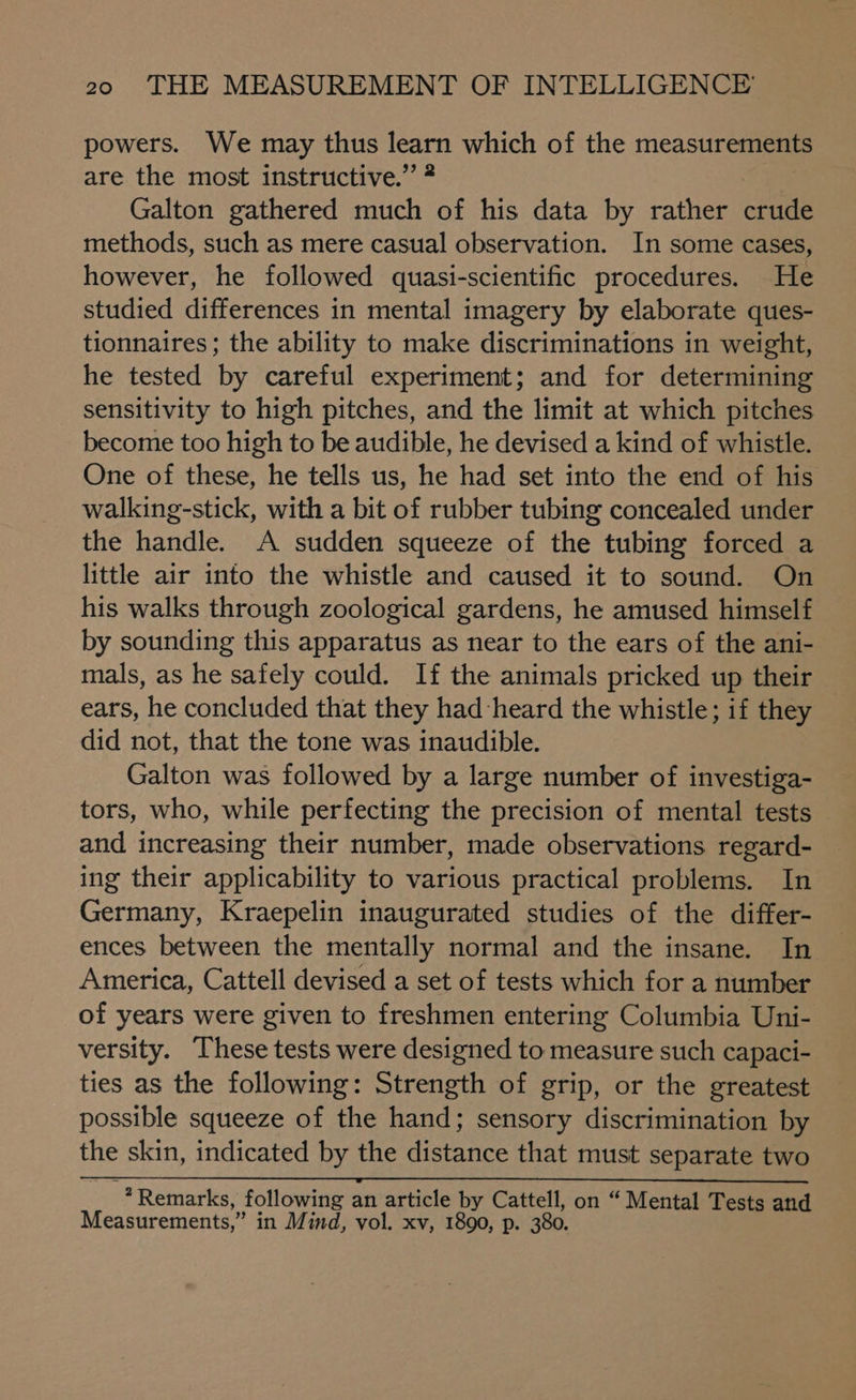 powers. We may thus learn which of the measurements are the most instructive.” ® Galton gathered much of his data by rather crude methods, such as mere casual observation. In some cases, however, he followed quasi-scientific procedures. He studied differences in mental imagery by elaborate ques- tionnaires ; the ability to make discriminations in weight, he tested by careful experiment; and for determining sensitivity to high pitches, and the limit at which pitches become too high to be audible, he devised a kind of whistle. One of these, he tells us, he had set into the end of his walking-stick, with a bit of rubber tubing concealed under the handle. A sudden squeeze of the tubing forced a little air into the whistle and caused it to sound. On his walks through zoological gardens, he amused himself by sounding this apparatus as near to the ears of the ani- mals, as he safely could. If the animals pricked up their ears, he concluded that they had heard the whistle; if they did not, that the tone was inaudible. Galton was followed by a large number of investiga- tors, who, while perfecting the precision of mental tests and increasing their number, made observations regard- ing their applicability to various practical problems. In Germany, Kraepelin inaugurated studies of the differ- ences between the mentally normal and the insane. In America, Cattell devised a set of tests which for a number of years were given to freshmen entering Columbia Uni- versity. These tests were designed to measure such capaci- ties as the following: Strength of grip, or the greatest possible squeeze of the hand; sensory discrimination by the skin, indicated by the distance that must separate two 3 Remarks, following an article by Cattell, on “ Mental Tests and Measurements,” in Mind, vol. xv, 1890, p. 380.