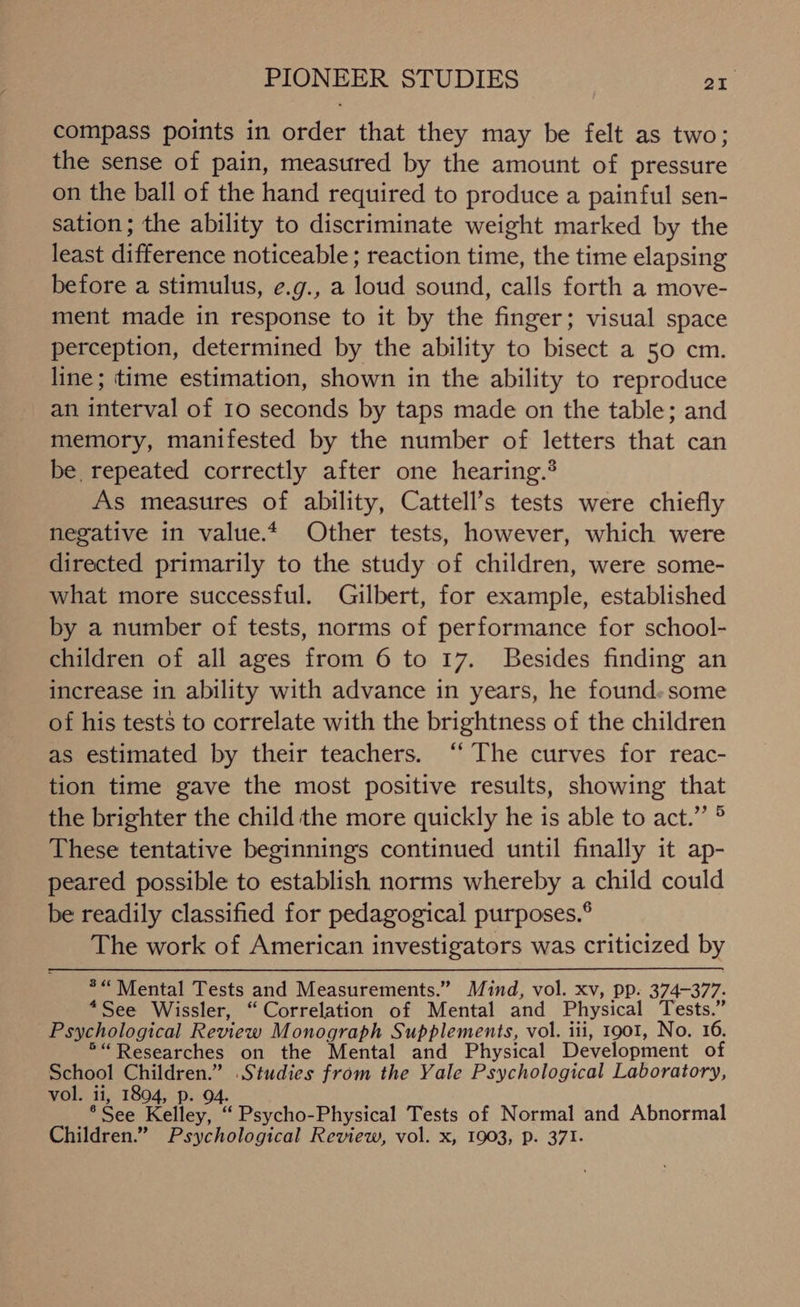 PIONEER STUDIES on compass points in order that they may be felt as two; the sense of pain, measured by the amount of pressure on the ball of the hand required to produce a painful sen- sation; the ability to discriminate weight marked by the least difference noticeable ; reaction time, the time elapsing before a stimulus, e.g., a loud sound, calls forth a move- ment made in response to it by the finger; visual space perception, determined by the ability to bisect a 50 cm. _ line; time estimation, shown in the ability to reproduce an interval of 10 seconds by taps made on the table; and memory, manifested by the number of letters that can be repeated correctly after one hearing.’ As measures of ability, Cattell’s tests were chiefly negative in value. Other tests, however, which were directed primarily to the study of children, were some- what more successful. Gilbert, for example, established by a number of tests, norms of performance for school- children of all ages from 6 to 17. Besides finding an increase in ability with advance in years, he found.some of his tests to correlate with the brightness of the children as estimated by their teachers. ‘‘ The curves for reac- tion time gave the most positive results, showing that the brighter the child the more quickly he is able to act.” ® These tentative beginnings continued until finally it ap- peared possible to establish norms whereby a child could be readily classified for pedagogical purposes.® The work of American investigators was criticized by *“ Mental Tests and Measurements.” Mind, vol. xv, pp. 374-377. *See Wissler, “Correlation of Mental and Physical Tests.” Psychological Review Monograph Supplements, vol. iii, 1901, No. 16. ®“ Researches on the Mental and Physical Development of School Children.” Studies from the Yale Psychological Laboratory, vol. ii, 1894, p. 94. *See Kelley, ‘ Psycho-Physical Tests of Normal and Abnormal Children.” Psychological Review, vol. x, 1903, p. 371.