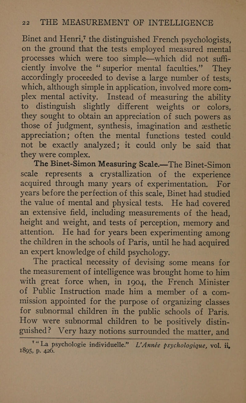 Binet and Henri,’ the distinguished French psychologists, on the ground that the tests employed measured mental processes which were too simple—which did not suffi- ciently involve the “superior mental faculties.” They accordingly proceeded to devise a large number of tests, which, although simple in application, involved more com- plex mental activity. Instead of measuring the ability to distinguish slightly different weights or colors, they sought to obtain an appreciation of such powers as those of judgment, synthesis, imagination and zesthetic appreciation; often the mental functions tested could not be exactly analyzed; it could only be said that they were complex. The Binet-Simon Measuring Scale.—The Binet-Simon scale represents a crystallization of the experience acquired through many years of experimentation. For years before the perfection of this scale, Binet had studied the value of mental and physical tests. He had covered an extensive field, including measurements of the head, height and weight, and tests of perception, memory and attention. He had for years been experimenting among the children in the schools of Paris, until he had acquired an expert knowledge of child psychology. The practical necessity of devising some means for the measurement of intelligence was brought home to him with great force when, in 1904, the French Minister of Public Instruction made him a member of a com- mission appointed for the purpose of organizing classes for subnormal children in the public schools of Paris. How were subnormal children to be positively distin- guished? Very hazy notions surrounded the matter, and “La psychologie individuelle.” L’Année psychologique, vol. ii, 1895, p. 426.