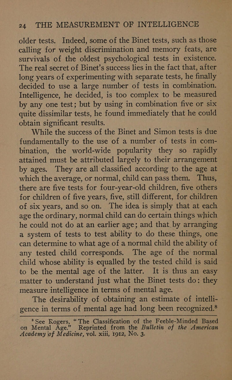 older tests. Indeed, some of the Binet tests, such as those calling for weight discrimination and memory feats, are survivals of the oldest psychological tests in existence. The real secret of Binet’s success lies in the fact that, after long years of experimenting with separate tests, he finally decided to use a large number of tests in combination. Intelligence, he decided, is too complex to be measured by any one test; but by using in combination five or six quite dissimilar tests, he found immediately that he could obtain significant results. While the success of the Binet and Simon tests is due fundamentally to the use of a number of tests in com- bination, the world-wide popularity they so rapidly attained must be attributed largely to their arrangement by ages. They are all classified according to the age at which the average, or normal, child can pass them. Thus, there are five tests for four-year-old children, five others for children of five years, five, still different, for children of six years, and so on. The idea is simply that at each age the ordinary, normal child can do certain things which he could not do at an earlier age; and that by arranging a system of tests to test ability to do these things, one can determine to what age of a normal child the ability of any tested child corresponds. The age of the normal child whose ability is equalled by the tested child is said to be the mental age of the latter. It is thus an easy matter to understand just what the Binet tests do: they measure intelligence in terms of mental age. The desirability of obtaining an estimate of intelli- gence in terms of mental age had long been recognized.® * See Rogers, “The Classification of the Feeble-Minded Based on Mental Age.” Reprinted from the Bulletin of the American Academy lof Medicine, vol. xiii, 1912, No. 3.