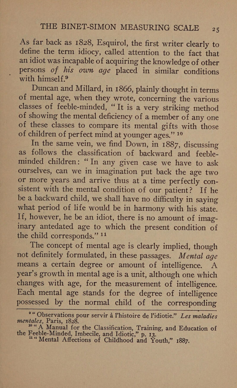 As far back as 1828, Esquirol, the first writer clearly to define the term idiocy, called attention to the fact that an idiot was incapable of acquiring the knowledge of other persons of lis own age placed in similar conditions with himself.® Duncan and Millard, in 1866, plainly thought in terms of mental age, when they wrote, concerning the various classes of feeble-minded, “It is a very striking method of showing the mental deficiency of a member of any one of these classes to compare its mental gifts with those of children of perfect mind at younger ages.” 1° In the same vein, we find Down, in 1887, discussing as follows the classification of backward and feeble- minded children: “In any given case we have to ask ourselves, can we in imagination put back the age two or more years and arrive thus at a time perfectly con- sistent with the mental condition of our patient? If he be a backward child, we shall have no difficulty in saying what period of life would be in harmony with his state. If, however, he be an idiot, there is no amount of imag- inary antedated age to which the present condition of the child corresponds.” !4 The concept of mental age is clearly implied, though not definitely formulated, in these passages. Mental age means a certain degree or amount of intelligence. A year’s growth in mental age is a unit, although one which changes with age, for the measurement of intelligence. Each mental age stands for the degree of intelligence possessed by the normal child of the corresponding *“ Observations pour servir a l’histoire de l’idiotie.’ Les maladies mentales, Paris, 1828. * “ A Manual for the Classification, Training, and Education of the Feeble-Minded, Imbecile, and Idiotic,” p. 13. ““Mental Affections of Childhood and Youth,” 1887.