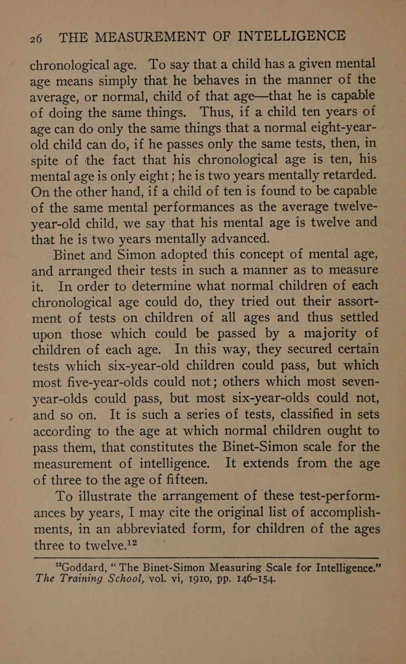 chronological age. To say that a child has a given mental age means simply that he behaves in the manner of the average, or normal, child of that age—that he is capable of doing the same things. Thus, if a child ten years of age can do only the same things that a normal eight-year-_ old child can do, if he passes only the same tests, then, in spite of the fact that his chronological age is ten, his mental age is only eight ; he is two years mentally retarded. On the other hand, if a child of ten is found to be capable of the same mental performances as the average twelve- year-old child, we say that his mental age is twelve and that he is two years mentally advanced. Binet and Simon adopted this concept of mental age, and arranged their tests in such a manner as to measure it. In order to determine what normal children of each chronological age could do, they tried out their assort- ment of tests on children of all ages and thus settled upon those which could be passed by a majority of children of each age. In this way, they secured certain tests which six-year-old children could pass, but which most five-year-olds could not; others which most seven- year-olds could pass, but most six-year-olds could not, and so on. It is such a series of tests, classified in sets according to the age at which normal children ought to pass them, that constitutes the Binet-Simon scale for the measurement of intelligence. It extends from the age of three to the age of fifteen. To illustrate the arrangement of these test-perform- ances by years, I may cite the original list of accomplish- ments, in an abbreviated form, for children of the ages three to twelve.’” “Goddard, “ The Binet-Simon Measuring Scale for Intelligence.” The Training School, vol. vi, 1910, pp. 146-154.