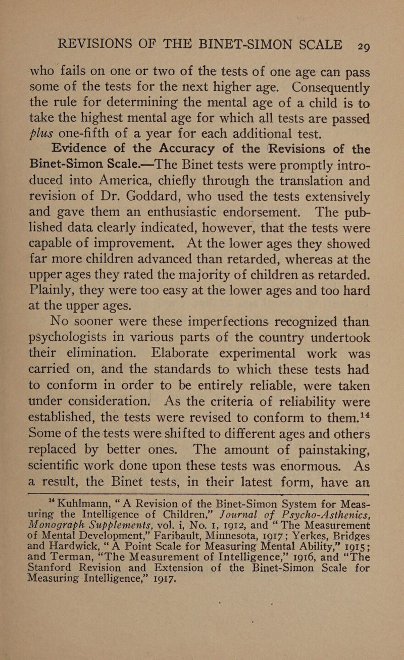 who fails on one or two of the tests of one age can pass some of the tests for the next higher age. Consequently the rule for determining the mental age of a child is to take the highest mental age for which all tests are passed plus one-fifth of a year for each additional test. Evidence of the Accuracy of the Revisions of the Binet-Simon Scale.—The Binet tests were promptly intro- duced into America, chiefly through the translation and revision of Dr. Goddard, who used the tests extensively and gave them an enthusiastic endorsement. The pub- lished data clearly indicated, however, that the tests were capable of improvement. At the lower ages they showed far more children advanced than retarded, whereas at the upper ages they rated the majority of children as retarded. Plainly, they were too easy at the lower ages and too hard at the upper ages. No sooner were these imperfections recognized than psychologists in various parts of the country undertook their elimination. Elaborate experimental work was carried on, and the standards to which these tests had to conform in order to be entirely reliable, were taken under consideration. As the criteria of reliability were established, the tests were revised to conform to them.14 Some of the tests were shifted to different ages and others replaced by better ones. The amount of painstaking, scientific work done upon these tests was enormous. As a result, the Binet tests, in their latest form, have an aioe. Kuhlmann, “A Revision of the Binet-Simon System for Meas- uring the Intelligence of Children,” Journal of Psycho-Asthenics, Monograph Supplements, vol. i, No. 1, 1912, and “ The Measurement of Mental Development,” Faribault, Minnesota, 1917; Yerkes, Bridges and Hardwick, “ A Point Scale for Measuring Mental Ability,” 1915; and Terman, “The Measurement of Intelligence,” 1916, and “The Stanford Revision and Extension of the Binet-Simon Scale for Measuring Intelligence,” 1917.