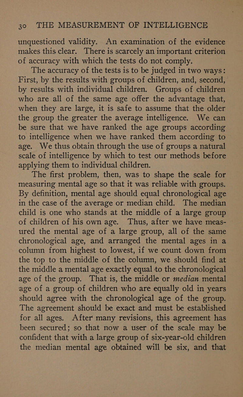 unquestioned validity. An examination of the evidence makes this clear. There is scarcely an important criterion of accuracy with which the tests do not comply. The accuracy of the tests is to be judged in two ways: First, by the results with groups of children, and, second, by results with individual children. Groups of children who are all of the same age offer the advantage that, when they are large, it is safe to assume that the older the group the greater the average intelligence. We can be sure that we have ranked the age groups according to intelligence when we have ranked them according to age. We thus obtain through the use of groups a natural scale of intelligence by which to test our methods before applying them to individual children. The first problem, then, was to shape the scale for measuring mental age so that it was reliable with groups. By definition, mental age should equal chronological age in the case of the average or median child. The median child is one who stands at the middle of a large group of children of his own age. Thus, after we have meas- ured the mental age of a large group, all of the same chronological age, and arranged the mental ages in a column from highest to lowest, if we count down from the top to the middle of the column, we should find at the middle a mental age exactly equal to the chronological age of the group. That is, the middle or median mental age of a group of children who are equally old in years should agree with the chronological age of the group. The agreement should be exact and must be established for all ages. After' many revisions, this agreement has been secured; so that now a user of the scale may be confident that with a large group of six-year-old children the median mental age obtained will be six, and that