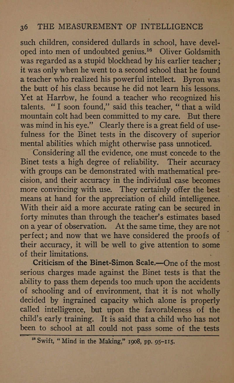 such children, considered dullards in school, have devel- oped into men of undoubted genius.‘® Oliver Goldsmith was regarded as a stupid blockhead by his earlier teacher ; it was only when he went to a second school that he found a teacher who realized his powerful intellect. Byron was the butt of his class because he did not learn his lessons. Yet at Harrow, he found a teacher who recognized his talents. “I soon found,” said this teacher, “ that a wild mountain colt had been committed to my care. But there was mind in his eye.’”’ Clearly there is a great field of use- fulness for the Binet tests in the discovery of superior mental abilities which might otherwise pass unnoticed. Considering all the evidence, one must concede to the Binet tests a high degree of reliability. Their accuracy with groups can be demonstrated with mathematical pre- cision, and their accuracy in the individual case becomes more convincing with use. They certainly offer the best means at hand for the appreciation of child intelligence. With their aid a more accurate rating can be secured in forty minutes than through the teacher’s estimates based ona year of observation. At the same time, they are not perfect; and now that we have considered the proofs of their accuracy, it will be well to give attention to some of their limitations. Criticism of the Binet-Simon Scale.—One of the most serious charges made against the Binet tests is that the ability to pass them depends too much upon the accidents of schooling and of environment, that it is not wholly decided by ingrained capacity which alone is properly called intelligence, but upon the favorableness of the child’s early training. It is said that a child who has not been to school at all could not pass some of the tests *° Swift, “ Mind in the Making,” 1908, pp. 95-115.