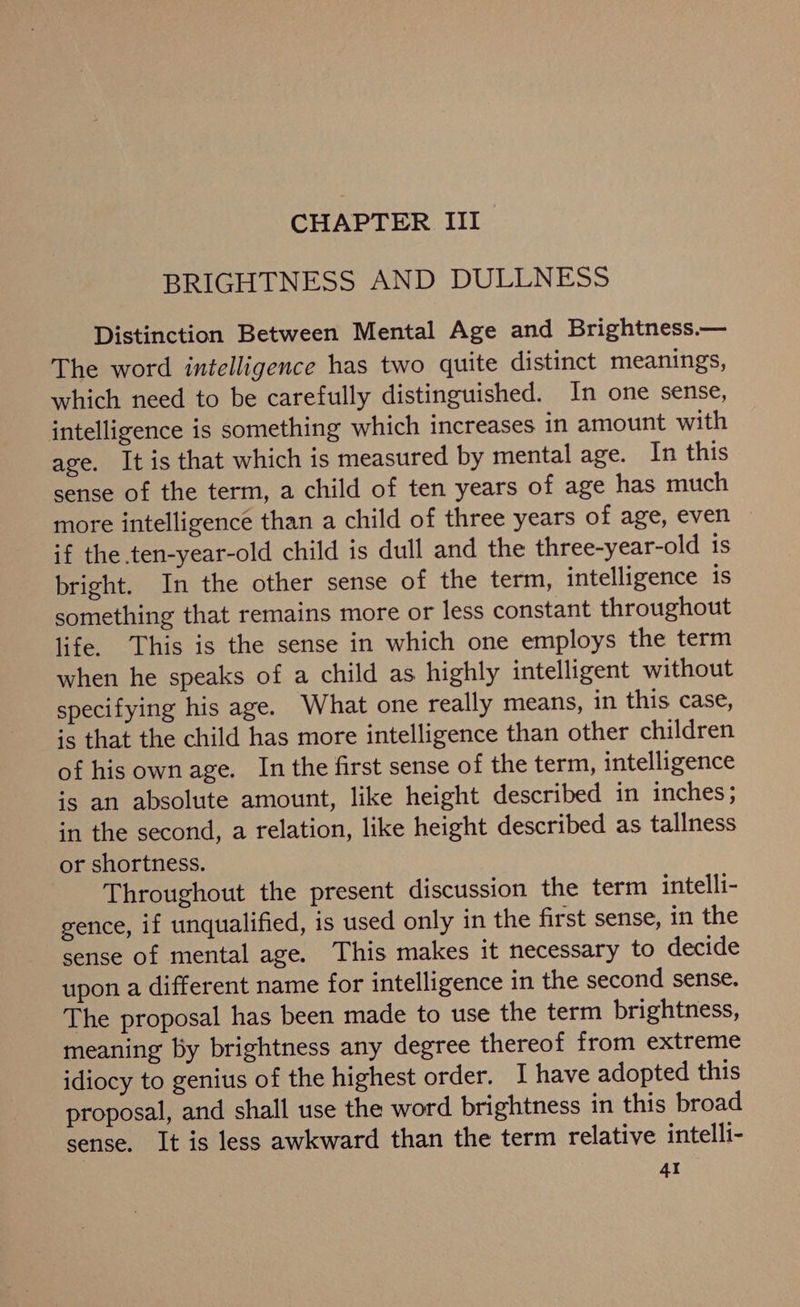 BRIGHTNESS AND DULLNESS Distinction Between Mental Age and Brightness.— The word intelligence has two quite distinct meanings, which need to be carefully distinguished. In one sense, intelligence is something which increases in amount with age. It is that which is measured by mental age. In this sense of the term, a child of ten years of age has much more intelligence than a child of three years of age, even if the ten-year-old child is dull and the three-year-old 1s bright. In the other sense of the term, intelligence is something that remains more or less constant throughout life. This is the sense in which one employs the term when he speaks of a child as highly intelligent without specifying his age. What one really means, in this case, is that the child has more intelligence than other children of his ownage. In the first sense of the term, intelligence is an absolute amount, like height described in inches; in the second, a relation, like height described as tallness or shortness. Throughout the present discussion the term intelli- gence, if unqualified, is used only in the first sense, in the sense of mental age. This makes it necessary to decide upon a different name for intelligence in the second sense. The proposal has been made to use the term brightness, meaning by brightness any degree thereof from extreme idiocy to genius of the highest order. I have adopted this proposal, and shall use the word brightness in this broad sense. It is less awkward than the term relative intelli- 4I