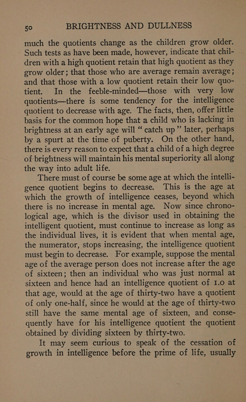 much the quotients change as the children grow older. Such tests as have been made, however, indicate that chil- dren with a high quotient retain that high quotient as they grow older; that those who are average remain average; and that those with a low quotient retain their low quo- tient. In the feeble-minded—those with very low quotients—there is some tendency for the intelligence quotient to decrease with age. The facts, then, offer little basis for the common hope that a child who is lacking in brightness at an early age will “ catch up” later, perhaps by a spurt at the time of puberty. On the other hand, there is every reason to expect that a child of a high degree of brightness will maintain his mental superiority all along the way into adult life. There must of course be some age at which the intelli- gence quotient begins to decrease. This is the age at which the growth of intelligence ceases, beyond which there is no increase in mental age. Now since chrono- logical age, which is the divisor used in obtaining the intelligent quotient, must continue to increase as long as the individual lives, it is evident that when mental age, the numerator, stops increasing, the intelligence quotient must begin to decrease. For example, suppose the mental age of the average person does not increase after the age of sixteen; then an individual who was just normal at sixteen and hence had an intelligence quotient of I.o at that age, would at the age of thirty-two have a quotient of only one-half, since he would at the age of thirty-two still have the same mental age of sixteen, and conse- quently have for his intelligence quotient the quotient obtained by dividing sixteen by thirty-two. It may seem curious to speak of the cessation of growth in intelligence before the prime of life, usually