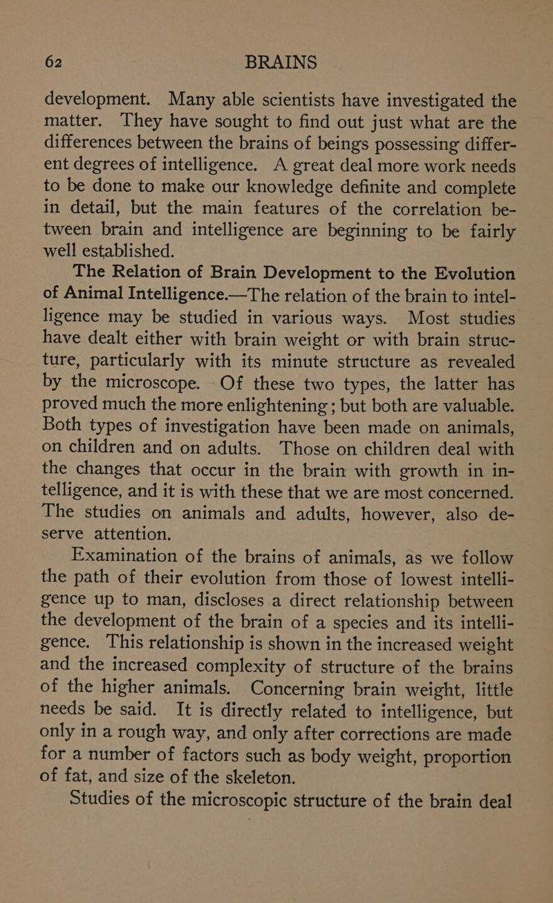 development. Many able scientists have investigated the matter. They have sought to find out just what are the differences between the brains of beings possessing differ- ent degrees of intelligence. A great deal more work needs to be done to make our knowledge definite and complete in detail, but the main features of the correlation be- tween brain and intelligence are beginning to be fairly well established. The Relation of Brain Development to the Evolution of Animal Intelligence.—The relation of the brain to intel- ligence may be studied in various ways. Most studies have dealt either with brain weight or with brain struc- ture, particularly with its minute structure as revealed by the microscope. Of these two types, the latter has proved much the more enlightening ; but both are valuable. Both types of investigation have been made on animals, on children and on adults. Those on children deal with the changes that occur in the brain with growth in in- telligence, and it is with these that we are most concerned. The studies on animals and adults, however, also de- serve attention. Examination of the brains of animals, as we follow the path of their evolution from those of lowest intelli- gence up to man, discloses a direct relationship between the development of the brain of a species and its intelli- gence. This relationship is shown in the increased weight and the increased complexity of structure of the brains of the higher animals. Concerning brain weight, little needs be said. It is directly related to intelligence, but only in a rough way, and only after corrections are made for a number of factors such as body weight, proportion of fat, and size of the skeleton. Studies of the microscopic structure of the brain deal