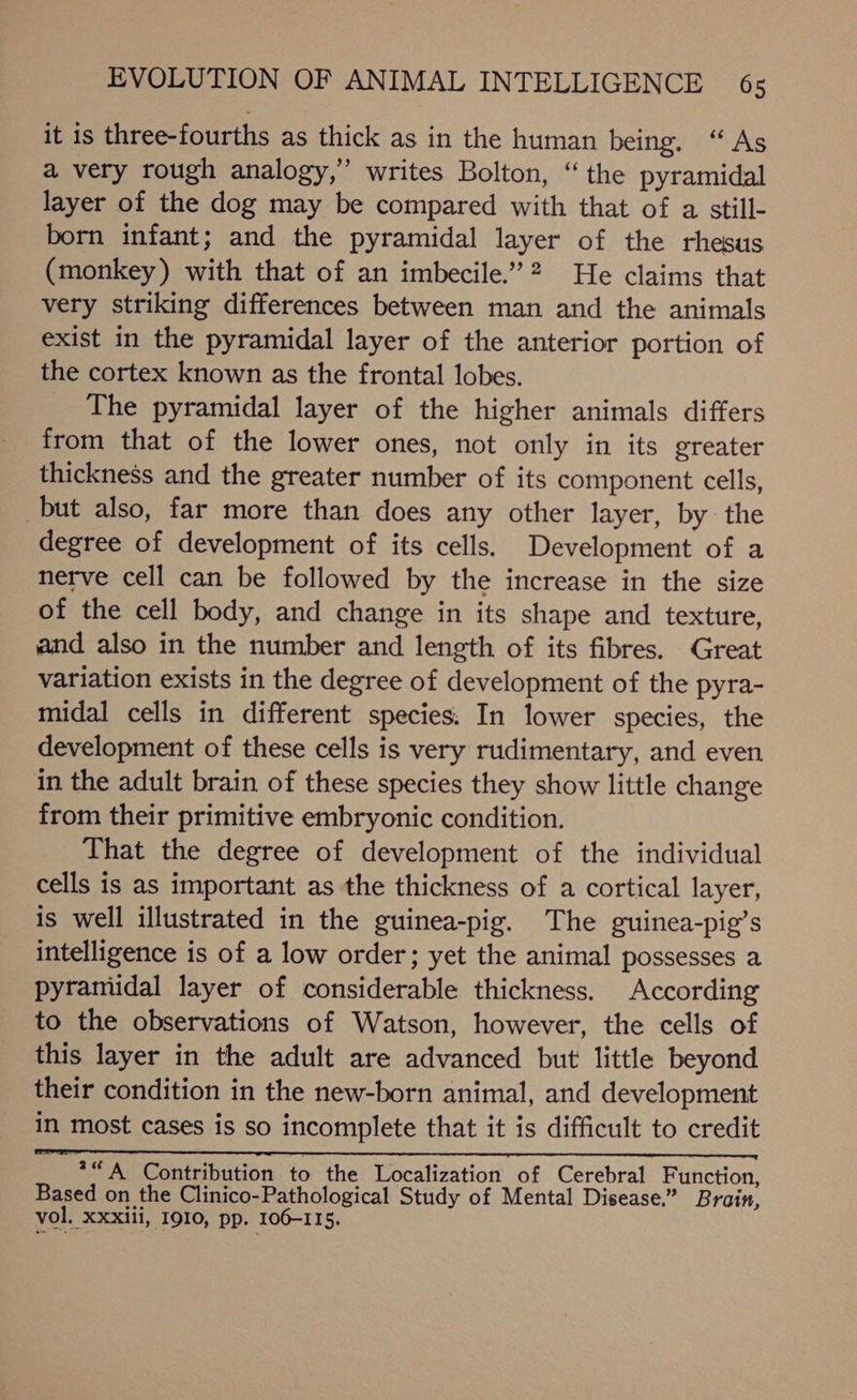 EVOLUTION OF ANIMAL INTELLIGENCE 6s it is three-fourths as thick as in the human being. “As a very rough analogy,” writes Bolton, “the pyramidal layer of the dog may be compared with that of a still- born infant; and the pyramidal layer of the rhesus (monkey) with that of an imbecile.’2 He claims that very striking differences between man and the animals exist in the pyramidal layer of the anterior portion of the cortex known as the frontal lobes. The pyramidal layer of the higher animals differs from that of the lower ones, not only in its greater thickness and the greater number of its component cells, but also, far more than does any other layer, by the degree of development of its cells. Development of a nerve cell can be followed by the increase in the size of the cell body, and change in its shape and texture, and also in the number and length of its fibres. Great variation exists in the degree of development of the pyra- midal cells in different species: In lower species, the development of these cells is very rudimentary, and even in the adult brain of these species they show little change from their primitive embryonic condition. That the degree of development of the individual cells is as important as the thickness of a cortical layer, is well illustrated in the guinea-pig. The guinea-pig’s intelligence is of a low order; yet the animal possesses a pyramidal layer of considerable thickness. According to the observations of Watson, however, the cells of this layer in the adult are advanced but little beyond their condition in the new-born animal, and development in most cases is so incomplete that it is difficult to credit ay Contribution to the Localization of Cerebral Function, Based on the Clinico-Pathological Study of Mental Disease.” Brain, vol. Xxxili, I9I0, pp. 106-115.