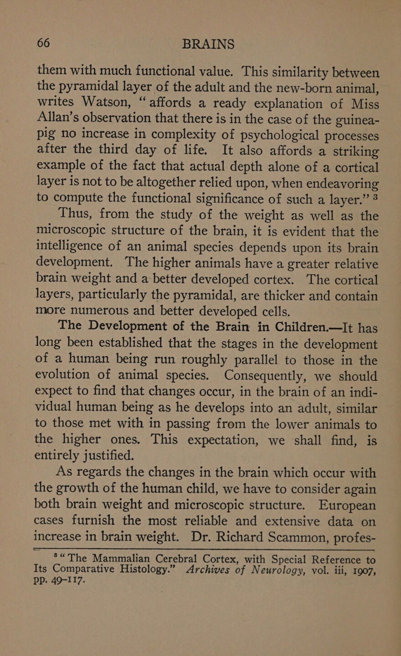 them with much functional value. This similarity between the pyramidal layer of the adult and the new-born animal, writes Watson, “affords a ready explanation of Miss Allan’s observation that there is in the case of the guinea- pig no increase in complexity of psychological processes aiter the third day of life. It also affords a striking example of the fact that actual depth alone of a cortical layer is not to be altogether relied upon, when endeavoring to compute the functional significance of such a layer.” 3 Thus, from the study of the weight as well as the microscopic structure of the brain, it is evident that the intelligence of an animal species depends upon its brain development. The higher animals have a greater relative brain weight and a better developed cortex. The cortical layers, particularly the pyramidal, are thicker and contain more numerous and better developed cells. The Development of the Brain in Children.—It has long been established that the stages in the development of a human being run roughly parallel to those in the evolution of animal species. Consequently, we should expect to find that changes occur, in the brain of an indi- vidual human being as he develops into an adult, similar to those met with in passing from the lower animals to the higher ones. This expectation, we shall find, is entirely justified. As regards the changes in the brain which occur with the growth of the human child, we have to consider again both brain weight and microscopic structure. European cases furnish the most reliable and extensive data on increase in brain weight. Dr. Richard Scammon, profes- *“The Mammalian Cerebral Cortex, with Special Reference to Its Comparative Histology.” Archives of Neurology, vol. iii, 1907, PP. 49-117.