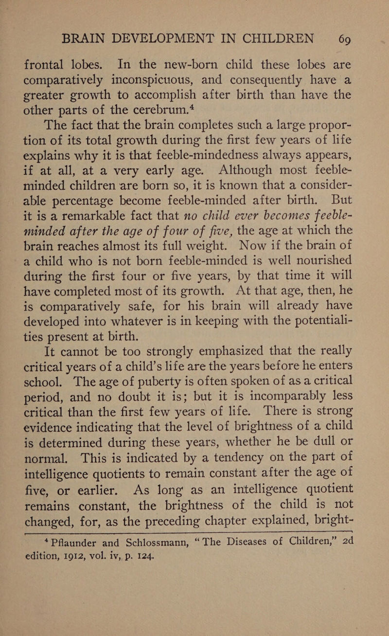 frontal lobes. In the new-born child these lobes are comparatively inconspicuous, and consequently have a greater growth to accomplish after birth than have the other parts of the cerebrum.* The fact that the brain completes such a large propor- tion of its total growth during the first few years of life explains why it is that feeble-mindedness always appears, if at all, at a very early age. Although most feeble- minded children are born so, it is known that a consider- able percentage become feeble-minded after birth. But it is a remarkable fact that no child ever becomes feeble- minded after the age of four of five, the age at which the brain reaches almost its full weight. Now if the brain of a child who is not born feeble-minded is well nourished during the first four or five years, by that time it will have completed most of its growth. At that age, then, he is comparatively safe, for his brain will already have developed into whatever is in keeping with the potentiali- ties present at birth. It cannot be too strongly emphasized that the really critical years of a child’s life are the years before he enters school. The age of puberty is often spoken of asa critical period, and no doubt it is; but it is incomparably less critical than the first few years of life. There is strong evidence indicating that the level of brightness of a child is determined during these years, whether he be dull or normal. This is indicated by a tendency on the part of intelligence quotients to remain constant after the age of five, or earlier. As long’ as an intelligence quotient remains constant, the brightness of the child is not changed, for, as the preceding chapter explained, bright- (SS EVN ES CSC 9 A a ate 4Pflaunder and Schlossmann, “The Diseases of Children,” 2d edition, 1912, vol. iv, p. 124.