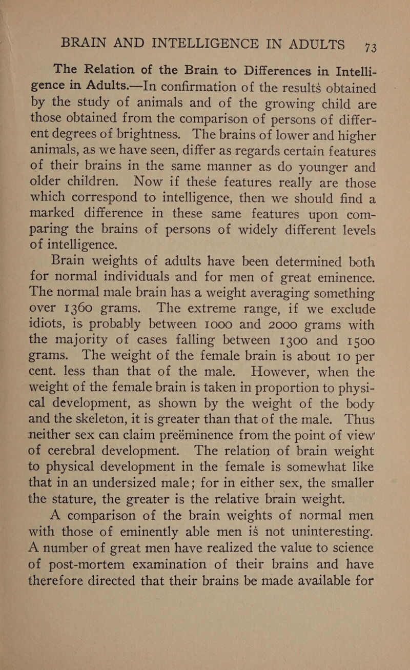 The Relation of the Brain to Differences in Intelli- gence in Adults.—In confirmation of the results obtained by the study of animals and of the growing child are those obtained from the comparison of persons of differ- ent degrees of brightness. The brains of lower and higher animals, as we have seen, differ as regards certain features of their brains in the same manner as do younger and older children. Now if these features really are those which correspond to intelligence, then we should find a marked difference in these same features upon com- paring the brains of persons of widely different levels of intelligence. Brain weights of adults have been determined both for normal individuals and for men of great eminence. The normal male brain has a weight averaging something over 1360 grams. The extreme range, if we exclude idiots, is probably between 1000 and 2000 grams with the majority of cases falling between 1300 and 1500 grams. The weight of the female brain is about 10 per cent. less than that of the male. However, when the weight of the female brain is taken in proportion to physi- cal development, as shown by the weight of the body and the skeleton, it is greater than that of the male. Thus neither sex can claim preéminence from the point of view of cerebral development. The relation of brain weight to physical development in the female is somewhat like that in an undersized male; for in either sex, the smaller the stature, the greater is the relative brain weight. A comparison of the brain weights of normal men with those of eminently able men is not uninteresting. A number of great men have realized the value to science of post-mortem examination of their brains and have therefore directed that their brains be made available for