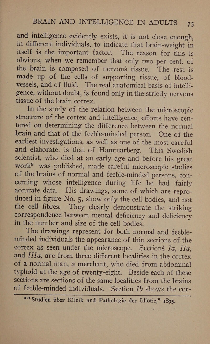 and intelligence evidently exists, it is not close enough, in different individuals, to indicate that brain-weight in itself is the important factor. The reason for this is obvious, when we remember that only two per cent. of the brain is composed of nervous tissue. The rest is made up of the cells of supporting tissue, of blood- vessels, and of fluid. The real anatomical basis of intelli- gence, without doubt, is found only in the strictly nervous tissue of the brain cortex. In the study of the relation between the microscopic structure of the cortex and intelligence, efforts have cen- tered on determining the difference between the normal brain and that of the feeble-minded person. One of the earliest investigations, as well as one of the most careful and elaborate, is that of Hammarberg. This Swedish scientist, who died at an early age and before his great work® was published, made careful microscopic studies of the brains of normal and feeble-minded persons, con- cerning whose intelligence during life he had fairly accurate data. His drawings, some of which are repro- duced in figure No. 5, show only the cell bodies, and not the cell fibres. They clearly demonstrate the striking correspondence between mental deficiency and deficiency in the number and size of the cell bodies. The drawings represent for both normal and feeble- minded individuals the appearance of thin sections of the cortex as seen under the microscope. Sections Ja, JJa, and J//Ja, are from three different localities in the cortex of a normal man, a merchant, who died from abdominal typhoid at the age of twenty-eight. Beside each of these sections are sections of the same localities from the brains of feeble-minded individuals. Section 7b shows the cor- *“ Studien tiber Klinik und Pathologie der Idiotie,” 1895.