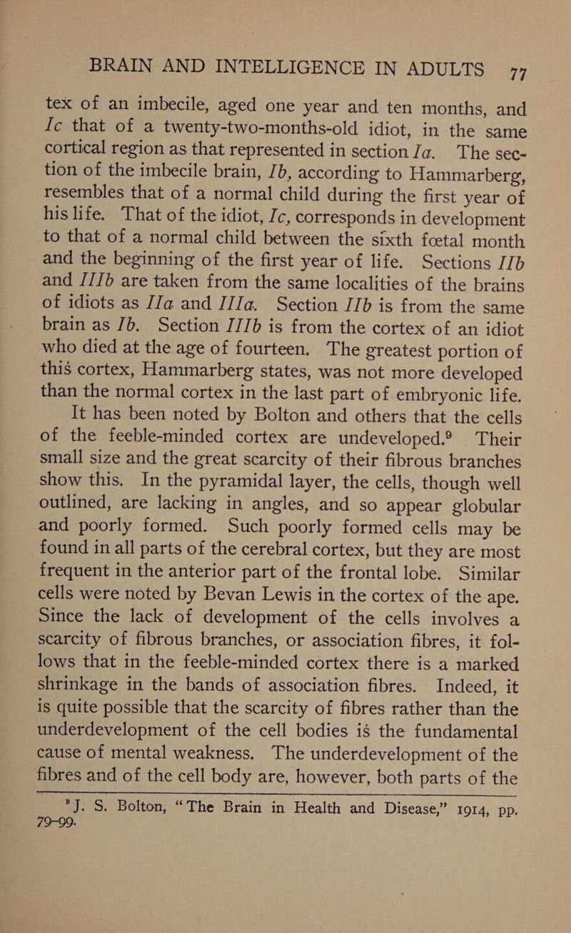 tex of an imbecile, aged one year and ten months, and Ic that of a twenty-two-months-old idiot, in the same cortical region as that represented in section Ja. The sec- tion of the imbecile brain, Jb, according to Hammarberg, resembles that of a normal child during the first year of his life. That of the idiot, Ic, corresponds in development to that of a normal child between the sixth fcetal month and the beginning of the first year of life. Sections [Ib and /IJb are taken from the same localities of the brains of idiots as [Ja and IIIa. Section I[b is from the same brain as Jb. Section J/Ib is from the cortex of an idiot who died at the age of fourteen. The greatest portion of this cortex, Hammarberg states, was not more developed than the normal cortex in the last part of embryonic life. It has been noted by Bolton and others that the cells of the feeble-minded cortex are undeveloped.® Their small size and the great scarcity of their fibrous branches show this. In the pyramidal layer, the cells, though well outlined, are lacking in angles, and so appear globular and poorly formed. Such poorly formed cells may be found in all parts of the cerebral cortex, but they are most frequent in the anterior part of the frontal lobe. Similar cells were noted by Bevan Lewis in the cortex of the ape. Since the lack of development of the cells involves a scarcity of fibrous branches, or association fibres, it fol- lows that in the feeble-minded cortex there is a marked shrinkage in the bands of association fibres. Indeed, it is quite possible that the scarcity of fibres rather than the underdevelopment of the cell bodies is the fundamental cause of mental weakness. The underdevelopment of the fibres and of the cell body are, however, both parts of the °J. S. Bolton, “The Brain in Health and Disease,” 1914, pp. 79-99.